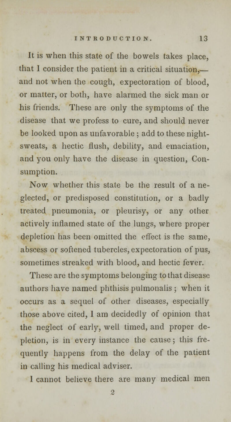 It is when this state of the bowels takes place, that I consider the patient in a critical situation,— and not when the cough, expectoration of blood, or matter, or both, have alarmed the sick man or his friends. These are only the symptoms of the disease that we profess to cure, and should never be looked upon as unfavorable ; add to these night- sweats, a hectic flush, debility, and emaciation, and you only have the disease in question, Con- sumption. Now whether this state be the result of a ne- glected, or predisposed constitution, or a badly treated pneumonia, or pleurisy, or any other actively inflamed state of the lungs, where proper depletion has been omitted the effect is the same, abscess or softened tubercles, expectoration of pus, sometimes streaked with blood, and hectic fever. These are the symptoms belonging to that disease authors have named phthisis pulmonalis ; when it occurs as a sequel of other diseases, especially those above cited, 1 am decidedly of opinion that the neglect of early, well timed, and proper de- pletion, is in every instance the cause; this fre- quently happens from the delay of the patient in calling his medical adviser. 1 cannot believe there are many medical men 2