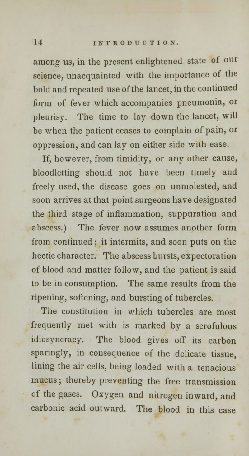 among us, in the present enlightened state of our science, unacquainted with the importance of the bold and repeated use of the lancet, in the continued form of fever which accompanies pneumonia, or pleurisy. The time to lay down the lancet, will be when the patient ceases to complain of pain, or oppression, and can lay on either side with ease. If, however, from timidity, or any other cause, bloodletting should not have been timely and freely used, the disease goes on unmolested, and soon arrives at that point surgeons have designated the third stage of inflammation, suppuration and abscess.) The fever now assumes another form from continued; it intermits, and soon puts on the hectic character. The abscess bursts, expectoration of blood and matter follow, and the patient is said to be in consumption. The same results from the ripening, softening, and bursting of tubercles. The constitution in which tubercles are most frequently met with is marked by a scrofulous idiosyncracy. The blood gives ofT its carbon sparingly, in consequence of the delicate tissue, lining the air cells, being loaded with a tenacious mucus; thereby preventing the free transmission of the gases. Oxygen and nitrogen inward, and carbonic acid outward. The blood in this case