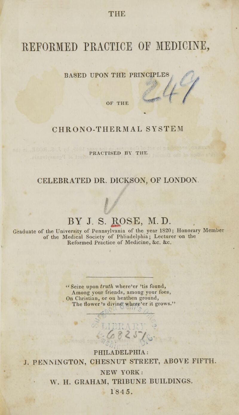 THE REFORMED PRACTICE OF MEDICINE, BASED UPON THE PRINCIPLES OF THE CHRONO-THERMAL SYSTEM PRACTISED BY THE CELEBRATED DR. DICKSON, OF LONDON BY J. S. ROSE, M.D. Graduate of the University of Pennsylvania of the year 1820; Honorary Member of the Medical Society of Philadelphia; Lecturer on the Reformed Practice of Medicine, &c. &c.  Seize upon truth where'er 'tis found, Among your friends, among your foes, On Christian, or on heathen ground, The flower's divine where'er it grows. — X 7 PHILADELPHIA: J. PENNINGTON, CHESNUT STREET, ABOVE FIFTH. NEW YORK: W. H. GRAHAM, TRIBUNE BUILDINGS. 1845.