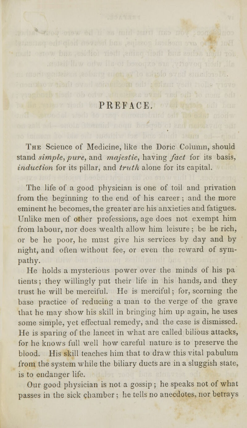 PREFACE. The Science of Medicine, like the Doric Column, should stand simple, pure, and majestic, having fact for its basis, induction for its pillar, and truth alone for its capital. The life of a good physician is one of toil and privation from the beginning to the end of his career; and the more eminent he becomes, the greater are his anxieties and fatigues. Unlike men of other professions, age does not exempt him from labour, nor does wealth allow him leisure ; be he rich, or be he poor, he must give his services by day and by night, and often without fee, or even the reward of sym- pathy. He holds a mysterious power over the minds of his pa tients; they willingly put their life in his hands, and they trust he will be merciful. He is merciful; for, scorning the base practice of reducing a man to the verge of the grave that he may show his skill in bringing him up again, he uses some simple, yet effectual remedy, and the case is dismissed. He is sparing of the lancet in what are called bilious attacks, for he knows full well how careful nature is to preserve the blood. His skill teaches him that to draw this vital pabulum from the system while the biliary ducts are in a sluggish state, is to endanger life. Our good physician is not a gossip ; he speaks not of what passes in the sick chamber; he tells no anecdotes, nor betrays