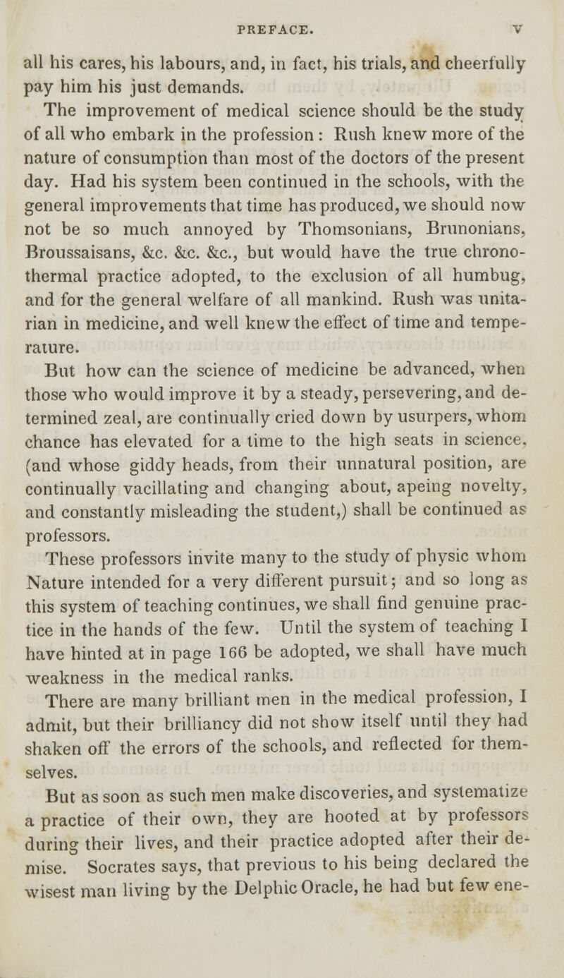 all his cares, his labours, and, in fact, his trials, and cheerfully pay him his just demands. The improvement of medical science should be the study of all who embark in the profession : Rush knew more of the nature of consumption than most of the doctors of the present day. Had his system been continued in the schools, with the general improvements that time has produced, we should now not be so much annoyed by Thomsonians, Brunonians, Broussaisans, &c. &c. &c, but would have the true chrono- thermal practice adopted, to the exclusion of all humbug, and for the general welfare of all mankind. Rush was unita- rian in medicine, and well knew the effect of time and tempe- rature. But how can the science of medicine be advanced, when those who would improve it by a steady, persevering, and de- termined zeal, are continually cried down by usurpers, whom chance has elevated for a time to the high seats in science, (and whose giddy heads, from their unnatural position, are continually vacillating and changing about, apeing novelty, and constantly misleading the student,) shall be continued as professors. These professors invite many to the study of physic whom Nature intended for a very different pursuit; and so long as this system of teaching continues, we shall find genuine prac- tice in the hands of the few. Until the system of teaching I have hinted at in page 166 be adopted, we shall have much weakness in the medical ranks. There are many brilliant men in the medical profession, I admit, but their brilliancy did not show itself until they had shaken off the errors of the schools, and reflected for them- selves. But as soon as such men make discoveries, and systematize a practice of their own, they are hooted at by professors during their lives, and their practice adopted after their de- mise. Socrates says, that previous to his being declared the wisest man living by the Delphic Oracle, he had but few ene-