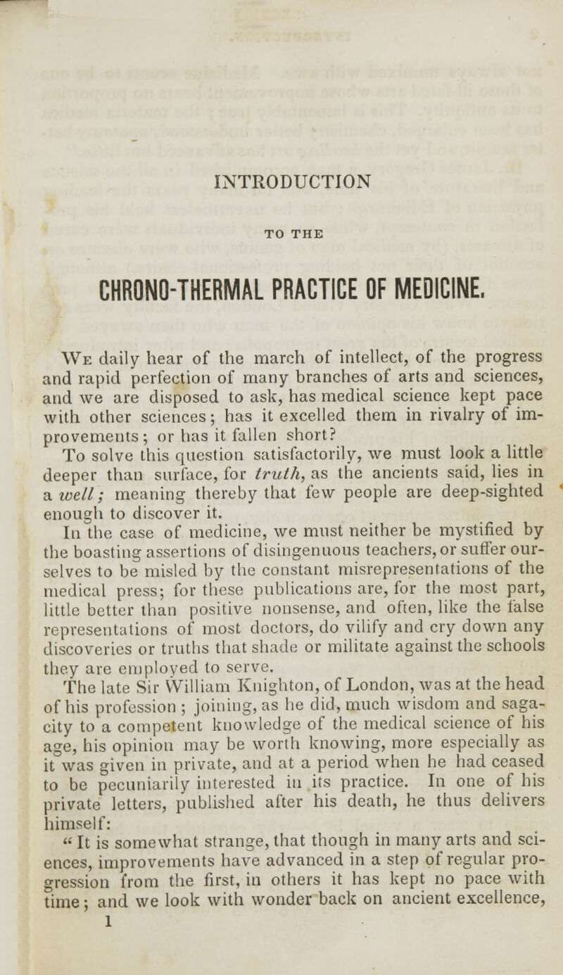 INTRODUCTION TO THE CHRONO-THERMAL PRACTICE OF MEDICINE. We daily hear of the march of intellect, of the progress and rapid perfection of many branches of arts and sciences, and we are disposed to ask, has medical science kept pace with other sciences; has it excelled them in rivalry of im- provements; or has it fallen short? To solve this question satisfactorily, we must look a little deeper than surface, for truth, as the ancients said, lies in aivell; meaning thereby that few people are deep-sighted enough to discover it. In the case of medicine, we must neither be mystified by the boasting assertions of disingenuous teachers, or suffer our- selves to be misled by the constant misrepresentations of the medical press; for these publications are, for the most part, little better than positive nonsense, and often, like the false representations of most doctors, do vilify and cry down any discoveries or truths that shade or militate against the schools they are employed to serve. The late Sir William Knighton, of London, was at the head of his profession ; joining, as he did, much wisdom and saga- city to a competent knowledge of the medical science of his age, his opinion may be worth knowing, more especially as it was given in private, and at a period when he had ceased to be pecuniarily interested in its practice. In one of his private letters, published after his death, he thus delivers himself:  It is somewhat strange, that though in many arts and sci- ences, improvements have advanced in a step of regular pro- gression from the first, in others it has kept no pace with time; and we look with wonder back on ancient excellence,