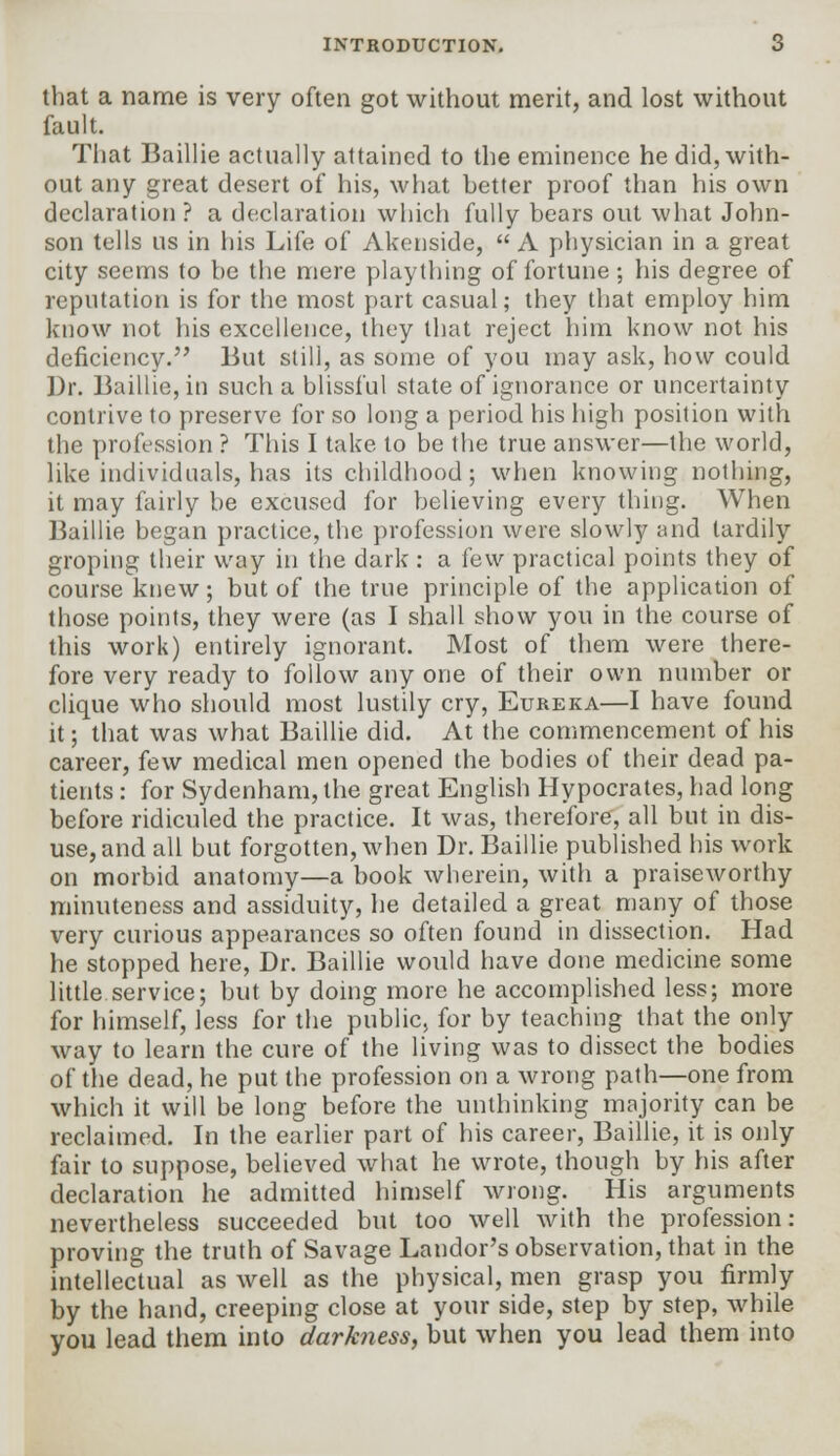 that a name is very often got without merit, and lost without fault. That Baillie actually attained to the eminence he did, with- out any great desert of his, what better proof than his own declaration? a declaration which fully bears out what John- son tells us in his Life of Akenside,  A physician in a great city seems to be the mere plaything of fortune; his degree of reputation is for the most part casual; they that employ him know not his excellence, they that reject him know not his deficiency. But still, as some of you may ask, how could Dr. Baillie, in such a blissful state of ignorance or uncertainty contrive to preserve for so long a period his high position with the profession ? This I take to be the true answer—the world, like individuals, has its childhood; when knowing nothing, it may fairly be excused for believing every thing. When Baillie began practice, the profession were slowly and tardily groping their way in the dark : a few practical points they of course knew; but of the true principle of the application of those points, they were (as I shall show you in the course of this work) entirely ignorant. Most of them were there- fore very ready to follow any one of their own number or clique who should most lustily cry, Eureka—I have found it; that was what Baillie did. At the commencement of his career, few medical men opened the bodies of their dead pa- tients : for Sydenham, the great English Hypocrates, had long before ridiculed the practice. It was, therefore, all but in dis- use, and all but forgotten, when Dr. Baillie published his work on morbid anatomy—a book wherein, with a praiseworthy minuteness and assiduity, he detailed a great many of those very curious appearances so often found in dissection. Had he stopped here, Dr. Baillie would have done medicine some little service; but by doing more he accomplished less; more for himself, less for the public, for by teaching that the only way to learn the cure of the living was to dissect the bodies of the dead, he put the profession on a wrong path—one from which it will be long before the unthinking majority can be reclaimed. In the earlier part of his career, Baillie, it is only fair to suppose, believed what he wrote, though by his after declaration he admitted himself wrong. His arguments nevertheless succeeded but too well with the profession: proving the truth of Savage Landor's observation, that in the intellectual as well as the physical, men grasp you firmly by the hand, creeping close at your side, step by step, while you lead them into darkness, but when you lead them into