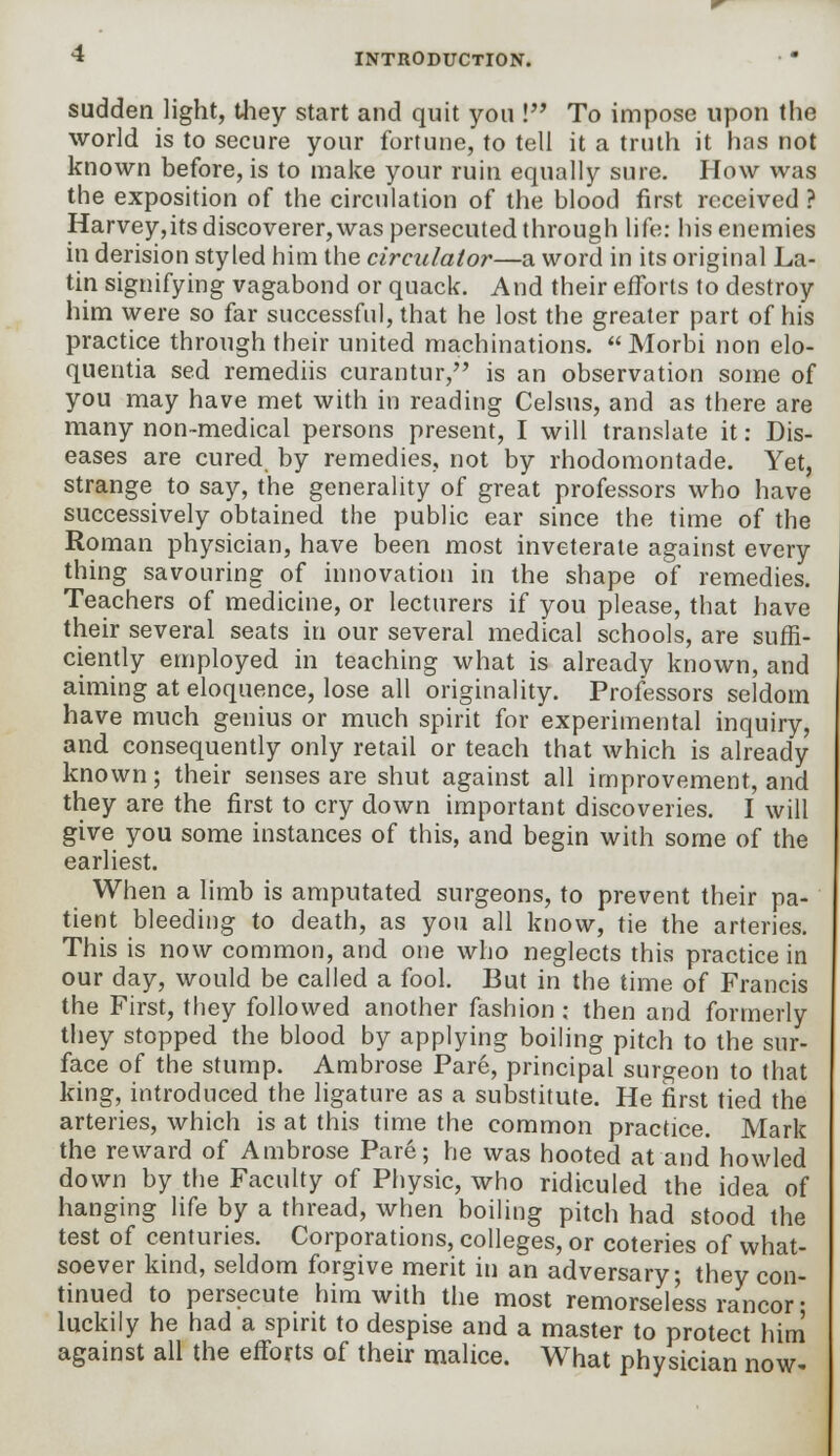 sudden light, they start and quit you ! To impose upon the world is to secure your fortune, to tell it a truth it has not known before, is to make your ruin equally sure. How was the exposition of the circulation of the blood first received ? Harvey,its discoverer, was persecuted through life: his enemies in derision styled him the circulator—a word in its original La- tin signifying vagabond or quack. And their efforts to destroy him were so far successful, that he lost the greater part of his practice through their united machinations.  Morbi non elo- quentia sed remediis curantur, is an observation some of you may have met with in reading Celsus, and as there are many non-medical persons present, I will translate it: Dis- eases are cured, by remedies, not by rhodomontade. Yet, strange to say, the generality of great professors who have successively obtained the public ear since the time of the Roman physician, have been most inveterate against every thing savouring of innovation in the shape of remedies. Teachers of medicine, or lecturers if you please, that have their several seats in our several medical schools, are suffi- ciently employed in teaching what is already known, and aiming at eloquence, lose all originality. Professors seldom have much genius or much spirit for experimental inquiry, and consequently only retail or teach that which is already known; their senses are shut against all improvement, and they are the first to cry down important discoveries. I will give you some instances of this, and begin with some of the earliest. When a limb is amputated surgeons, to prevent their pa- tient bleeding to death, as you all know, tie the arteries. This is now common, and one who neglects this practice in our day, would be called a fool. But in the time of Francis the First, they followed another fashion; then and formerly they stopped the blood by applying boiling pitch to the sur- face of the stump. Ambrose Pare, principal surgeon to that king, introduced the ligature as a substitute. He first tied the arteries, which is at this time the common practice. Mark the reward of Ambrose Pare; he was hooted at and howled down by the Faculty of Physic, who ridiculed the idea of hanging life by a thread, when boiling pitch had stood the test of centuries. Corporations, colleges, or coteries of what- soever kind, seldom forgive merit in an adversary; they con- tinued to persecute him with the most remorseless rancor • luckily he had a spirit to despise and a master to protect him against all the efforts of their malice. What physician now-