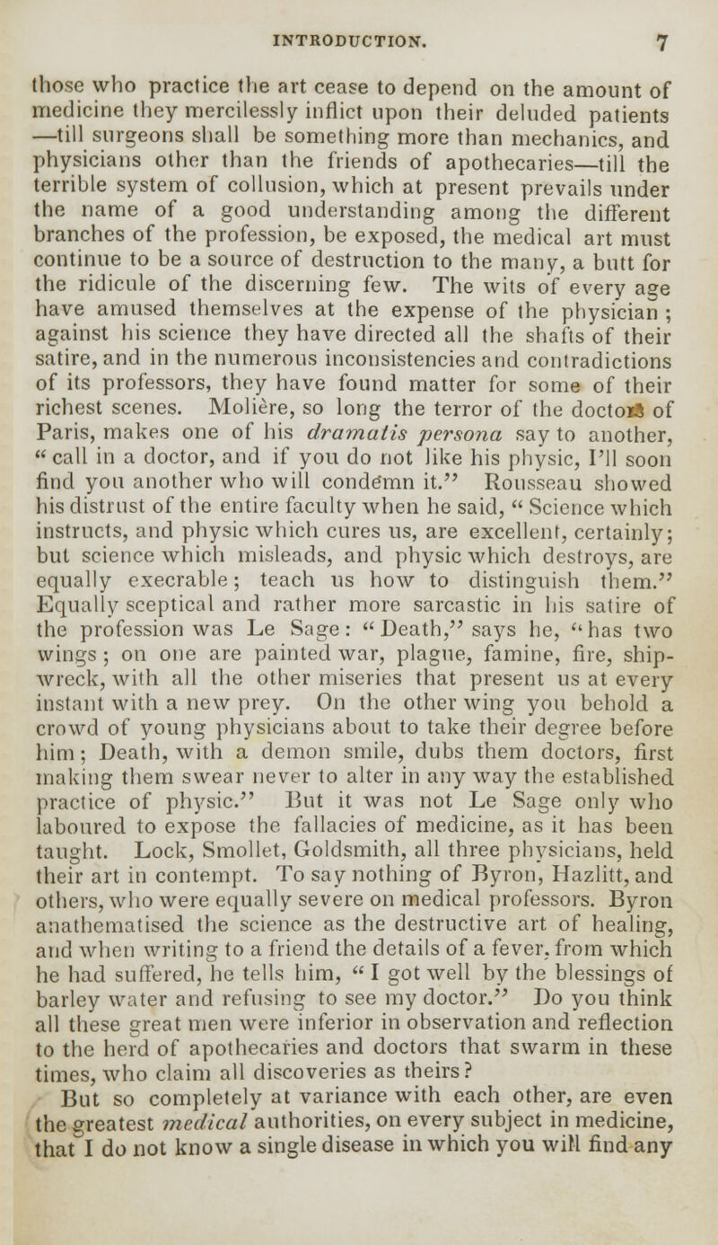 those who practice the art cease to depend on the amount of medicine they mercilessly inflict upon their deluded patients —till surgeons shall be something more than mechanics, and physicians other than the friends of apothecaries—till the terrible system of collusion, which at present prevails under the name of a good understanding among the different branches of the profession, be exposed, the medical art must continue to be a source of destruction to the many, a butt for the ridicule of the discerning few. The wits of every age have amused themselves at the expense of the physician ; against his science they have directed all the shafts of their satire, and in the numerous inconsistencies and contradictions of its professors, they have found matter for some of their richest scenes. Moliere, so long the terror of the doctort of Paris, makes one of his dramatis persona say to another,  call in a doctor, and if you do not like his physic, I'll soon find you another who will condemn it. Rousseau showed his distrust of the entire faculty when he said,  Science which instructs, and physic which cures us, are excellent, certainly; but science which misleads, and physic which destroys, are equally execrable; teach us how to distinguish them. Equally sceptical and rather more sarcastic in his satire of the profession was Le Sage: Death, says he, has two wings ; on one are painted war, plague, famine, fire, ship- wreck, with all the other miseries that present us at every instant with a new prey. On the other wing you behold a crowd of young physicians about to take their degree before him; Death, with a demon smile, dubs them doctors, first making them swear never to alter in any way the established practice of physic. But it was not Le Sage only who laboured to expose the fallacies of medicine, as it has been taught. Lock, Smollet, Goldsmith, all three physicians, held their art in contempt. To say nothing of Byron, Hazlitt, and others, who were equally severe on medical professors. Byron anathematised the science as the destructive art of healing, and when writing to a friend the details of a fever, from which he had suffered, he tells him,  I got well by the blessings of barley water and refusing to see my doctor. Do you think all these great men were inferior in observation and reflection to the herd of apothecaries and doctors that swarm in these times, who claim all discoveries as theirs? But so completely at variance with each other, are even the greatest medical authorities, on every subject in medicine, that I do not know a single disease in which you will find any