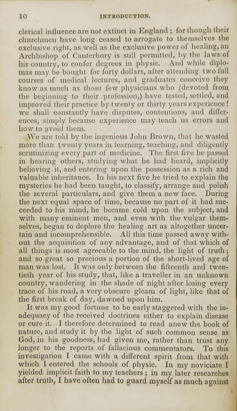 clerical influence are not extinct in England ; for though their churchmen have long ceased to arrogate to themselves the exclusive right, as well as the exclusive power of healing, an Archbishop of Canterbury is still permitted, by the laws of his country, to confer degrees in physic. And while diplo- mas may be bought for forty dollars, after attending two full courses of medical lectures, and graduales conceive they know as much as those few physicians who (devoted from the beginning to their profession,) have tested, settled, and improved their practice by twenty or thirty years experience ! we shall constantly have disputes, contentions, and differ- ences, simply because experience may teach us errors and how to avoid them. We are told by the ingenious John Brown, that he wasted more than twenty years in learning, teaching, and diligently scrutinizing every part of medicine. The first five he passed in hearing others, studying what he had heard, implicitly believing it, and entering upon the possession as a rich and valuable inheritance. In his next five he tried to explain the mysteries lie had been taught, to classify, arrange and polish the several particulars, and give them a new face. During the next equal space of time, because no part of it had suc- ceeded to his mind, he became cold upon the subject, and with many eminent men, and even with the vulgar them- selves, began to deplore the healing art as altogether uncer- tain and incomprehensible. All this time passed away with- out the acquisition of any advantage, and of that which of all things is most agreeable to the mind, the light of truth ; and so great so precious a portion of the short-lived age of man was lost. It was only between the fifteenth and twen- tieth year of his study, that, like a traveller in an unknown country, wandering in the shade of night after losing every trace of his road, a very obscure gleam of light, like that of the first break of day, dawned upon him. It was my good fortune to be early staggered with the in- adequacy of the received doctrines either to explain disease or cure it. I therefore determined to read anew the book of nature, and study it by the light of such common sense as God, in his goodness, had given me, rather than trust any longer to the reports of fallacious commentators. To this investigation I came with a different spirit from that with which I entered the schools of physic. In my noviciate I yielded implicit faith to my teachers; in my later researches after truth, I have often had to guard myself as much against