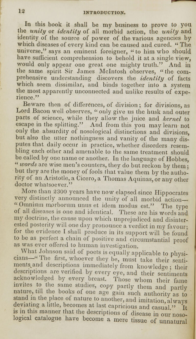 In this book it shall be my business to prove to you the unity or identity of all morbid action, the unity and identity of the source of power of the various agencies by which diseases of every kind can be caused and cured.  The universe, says an eminent foreigner,  to him who should have sufficient comprehension to behold it at a single view, would only appear one great one mighty truth. And in the same spirit Sir James Mcintosh observes, the com- prehensive understanding discovers the identity of facts which seem dissimilar, and binds together into a system the most apparently unconnected and unlike results of expe- rience. Beware then of differences, of division ; for divisions, as Lord Bacon well observes,  only give us the husk and outer parts of science, while they allow the juice and kernel to escape in the splitting. And from this you may learn not only the absurdity of nosological distinctions and divisions, but also the utter nothingness and vanity of the many dis- putes that daily occur in practice, whether disorders resem- bling each other and amenable to the same treatment should be called by one name or another. In the language of Hobbes,  words are wise men's counters, they do but reckon by them; but they are the money of fools that value them by the autho- rity of an Aristotle, a Cicero, a Thomas Aquinas, or any other doctor whatsoever. More than 2300 years have now elapsed since Hippocrates very distinctly announced the unity of all morbid action— Omnium morborum unus et idem modus est. The type of all diseases is one and identical. These are his words and my doctrine, the cause upon which unprejudiced and disinter- ested posterity will one day pronounce a verdict in my favour; for the evidence I shall produce in its support will be found to be as perfect a chain of positive and circumstantial proof as was ever offered to human investigation. What Johnson said of poets is equally applicable to physi- cians— The first, whoever they be, must take their senti- ments^and descriptions immediately from knowledge ■ their descriptions are verified by every eye, and their sentiments acknowledged by every breast. Those whom their fame invites to the same studies, copy partly them and partly nature, till the books of one age gain such authority as to stand in the place of nature to another, and imitation, always deviating a little, becomes at last capricious and casual  It is in this manner that the descriptions of disease in our noso- logical catalogue have become a mere tissue of unnatural