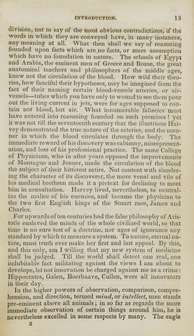 division, not to say of the most obvious contradictions, if the words in which they are conveyed have, in many instances, any meaning at all. What then shall we say of reasoning founded upon facts which are no facts, or mere assumption which have no foundation in nature. The schools of Egypt and Arabia, the eminent men of Greece and Rome, the great anatomical teachers and philosophers of the middle ages, knew not the circulation of the blood. How wild their theo- ries, how fanciful their hypotheses, may be imagined from the fact of their naming certain blood-vessels arteries, or air- vessels—tubes which you have only to wound to see them pour out the living current in jets, were for ages supposed to con- tain not blood, but air. What innumerable fallacies must have entered into reasoning founded on such premises ! yet it was not till the seventeenth century that the illustrious Har- vey demonstrated the true nature of the arteries, and the man- ner in which the blood circulates through the body. The immediate reward of his discovery was calumny, misrepresent- ation, and loss of his professional* practice. The same College of Physicians, who in after years opposed the improvements of Montague and Jenner, made the circulation of the blood the subject of their bitterest satire. Not content with slander- ing the character of its discoverer, the more venal and vile of his medical brethren made it a pretext for declining to meet him in consultation. Harvey lived, nevertheless, to neutral- ize the malice of his enemies, and became the physician to the two first English kings of the Stuart race, James and Charles. For upwards often centuries had the false philosophy of Aris- totle enslaved the minds of the whole civilized world, so that time is no sure test of a doctrine, nor ages of ignorance any standard by which to measure a system. To nature, eternal na- ture, must truth ever make her first and last appeal. By this, and this only, am I willing that my new system of medicine shall be judged. Till the world shall detect one real, one indubitable fact militating against the views I am about to develope, let not innovation be charged against me as a crime: Hippocrates, Galen, Boerhaave, Cullen, were all innovators in their day. In the higher powers of observation, comparison, compre- hension, and direction, termed mind, or intellect, man stands pre-eminent above all animals; in so far as regards the more immediate observation of certain things around him, he is nevertheless excelled in some respects by many. The eagle 2