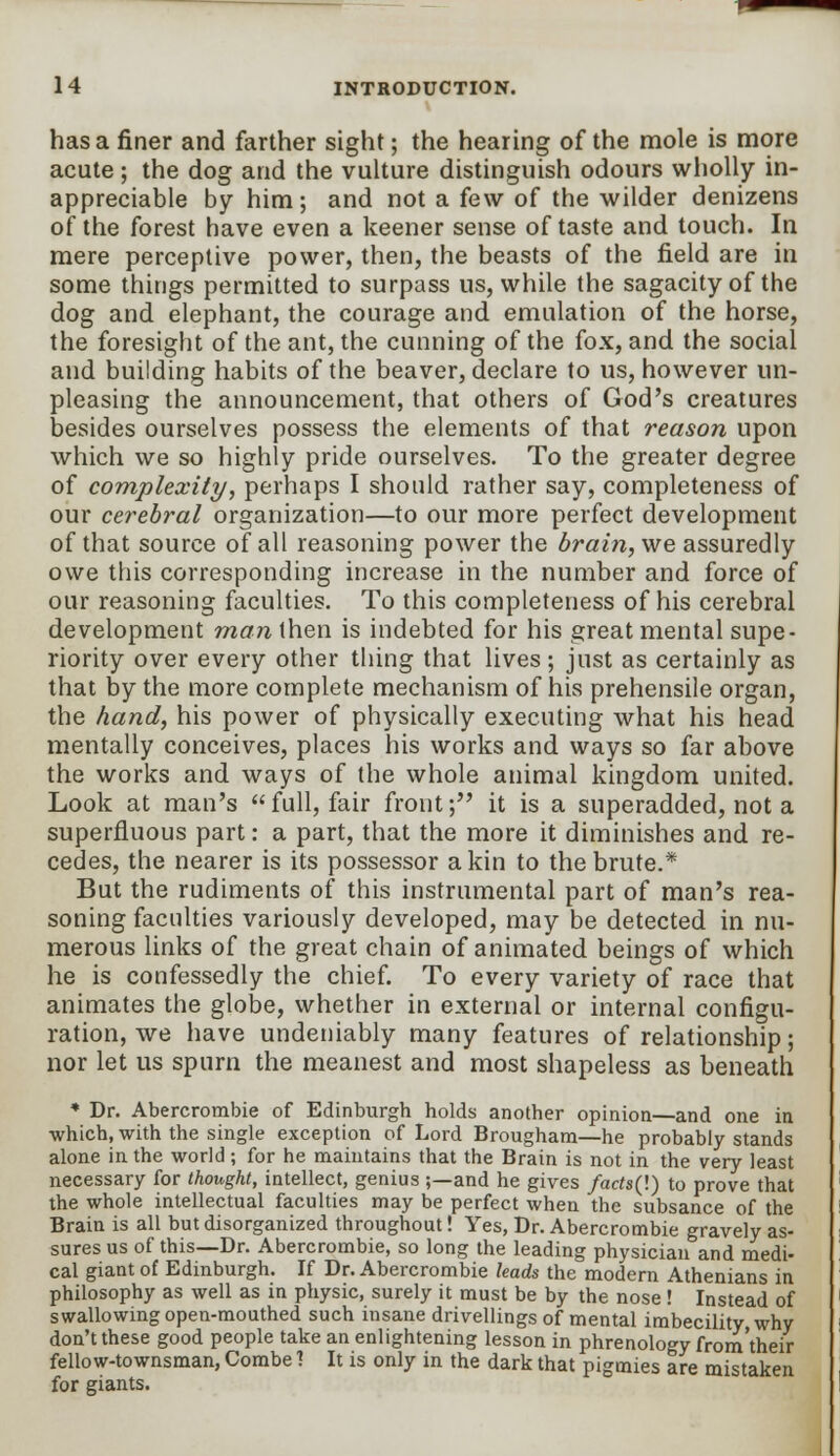 has a finer and farther sight; the hearing of the mole is more acute ; the dog and the vulture distinguish odours wholly in- appreciable by him; and not a few of the wilder denizens of the forest have even a keener sense of taste and touch. In mere perceptive power, then, the beasts of the field are in some things permitted to surpass us, while the sagacity of the dog and elephant, the courage and emulation of the horse, the foresight of the ant, the cunning of the fox, and the social and building habits of the beaver, declare to us, however un- pleasing the announcement, that others of God's creatures besides ourselves possess the elements of that reason upon which we so highly pride ourselves. To the greater degree of complexity, perhaps I should rather say, completeness of our cerebral organization—to our more perfect development of that source of all reasoning power the brain, vie assuredly owe this corresponding increase in the number and force of our reasoning faculties. To this completeness of his cerebral development man then is indebted for his great mental supe- riority over every other thing that lives; just as certainly as that by the more complete mechanism of his prehensile organ, the hand, his power of physically executing what his head mentally conceives, places his works and ways so far above the works and ways of the whole animal kingdom united. Look at man's full, fair front; it is a superadded, not a superfluous part: a part, that the more it diminishes and re- cedes, the nearer is its possessor a kin to the brute.* But the rudiments of this instrumental part of man's rea- soning faculties variously developed, may be detected in nu- merous links of the great chain of animated beings of which he is confessedly the chief. To every variety of race that animates the globe, whether in external or internal configu- ration, we have undeniably many features of relationship; nor let us spurn the meanest and most shapeless as beneath * Dr. Abercrombie of Edinburgh holds another opinion—and one in which, with the single exception of Lord Brougham—he probably stands alone in the world ; for he maintains that the Brain is not in the very least necessary for thought, intellect, genius ;—and he gives facts(\) to prove that the whole intellectual faculties may be perfect when the subsance of the Brain is all but disorganized throughout! Yes, Dr. Abercrombie gravely as- sures us of this—Dr. Abercrombie, so long the leading physician and medi- cal giant of Edinburgh. If Dr. Abercrombie leads the modern Athenians in philosophy as well as in physic, surely it must be by the nose ! Instead of swallowing open-mouthed such insane drivellings of mental imbecility why don't these good people take an enlightening lesson in phrenology from'their fellow-townsman, Combe 1 It is only in the dark that pigmies are mistaken for giants.
