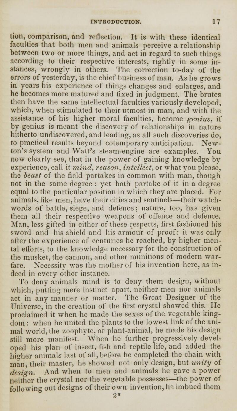 tion, comparison, and reflection. It is with these identical faculties that both men and animals perceive a relationship between two or more things, and act in regard to such things according to their respective interests, rightly in some in- stances, wrongly in others. The correction to-day of the errors of yesterday, is the chief business of man. As he grows in years his experience of things changes and enlarges, and he becomes more matured and fixed in judgment. The brutes then have the same intellectual faculties variously developed, which, when stimulated to their utmost in man, and with the assistance of his higher moral faculties, become genius, if by genius is meant the discovery of relationships in nature hitherto undiscovered, and leading, as all such discoveries do, to practical results beyond cotemporary anticipation. New- ton's system and Watt's steam-engine are examples. You now clearly see, that in the power of gaining knowledge by experience, call it mind, reason, intellect, or what you please, the beast of the field partakes in common with man, though not in the same degree : yet both partake of it in a degree equal to the particular position in which they are placed. For animals, like men, have their cities and sentinels—their watch- words of battle, siege, and defence; nature, too, has given them all their respective weapons of offence and defence. Man, less gifted in either of these respects, first fashioned his sword and his shield and his armour of proof: it was only after the experience of centuries he reached, by higher men- tal efforts, to the knowledge necessary for the construction of the musket, the cannon, and other munitions of modern war- fare. Necessity was the mother of his invention here, as in- deed in every other instance. To deny animals mind is to deny them design, without which, putting mere instinct apart, neither men nor animals act in any manner or matter. The Great Designer of the Universe, in the creation of the first crystal showed this. He proclaimed it when he made the sexes of the vegetable king- dom : when he united the plants to the lowest link of the ani- mal world, the zoophyte, or plant-animal, he made his design still more manifest. When he further progressively devel- oped his plan of insect, fish and reptile life, and added the higher animals last of all, before he completed the chain with man, their master, he showed not only design, but unity of design. And when to men and animals he gave a power neither the crystal nor the vegetable possesses—the power of following out designs of their own invention, h°. imbued them 2*