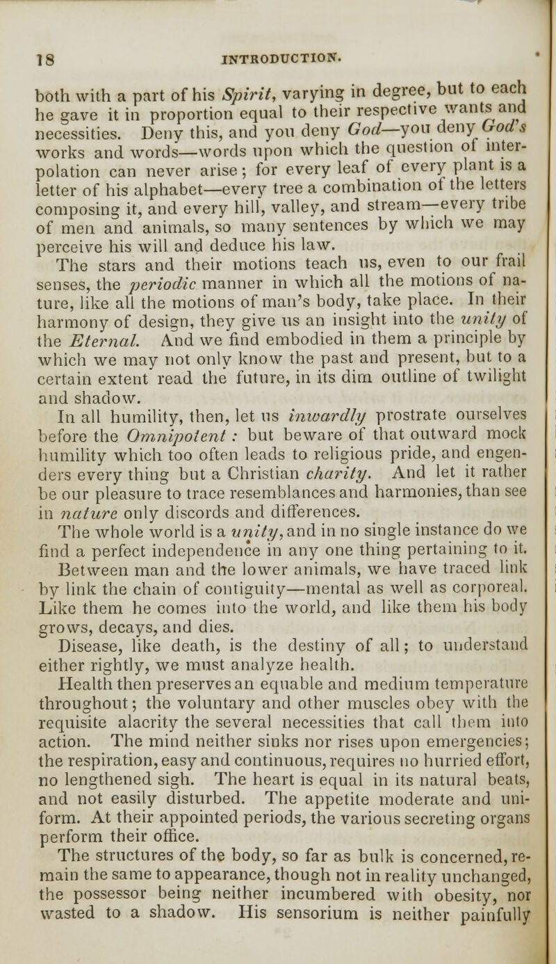 both with a part of his Spirit, varying in degree, but to each he gave it in proportion equal to their respective wants and necessities. Deny this, and you deny God—you deny Gods works and words—words upon which the question of inter- polation can never arise; for every leaf of every plant is a letter of his alphabet—every tree a combination of the letters composing it, and every hill', valley, and stream—every tribe of men and animals, so many sentences by which we may perceive his will and deduce his law. The stars and their motions teach us, even to our frail senses, the periodic manner in which all the motions of na- ture, like all the motions of man's body, take place. In their harmony of design, they give us an insight into the unity of the Eternal. And we find embodied in them a principle by which we may not only know the past and present, but to a certain extent read the future, in its dim outline of twilight and shadow. In all humility, then, let us inwardly prostrate ourselves before the Omnipotent: but beware of that outward mock humility which too often leads to religious pride, and engen- ders every thing but a Christian charity. And let it rather be our pleasure to trace resemblances and harmonies, than see in nature only discords and differences. The whole world is a unity, and in no single instance do we find a perfect independence in any one thing pertaining to it. Between man and the lower animals, we have traced link by link the chain of contiguity—mental as well as corporeal. Like them he comes into the world, and like them his body grows, decays, and dies. Disease, like death, is the destiny of all; to understand either rightly, we must analyze health. Health then preserves an equable and medium temperature throughout; the voluntary and other muscles obey with the requisite alacrity the several necessities that call them into action. The mind neither sinks nor rises upon emergencies; the respiration, easy and continuous, requires no hurried effort, no lengthened sigh. The heart is equal in its natural beats, and not easily disturbed. The appetite moderate and uni- form. At their appointed periods, the various secreting organs perform their office. The structures of the body, so far as bulk is concerned, re- main the same to appearance, though not in reality unchanged, the possessor being neither incumbered with obesity, nor wasted to a shadow. His sensorium is neither painfully