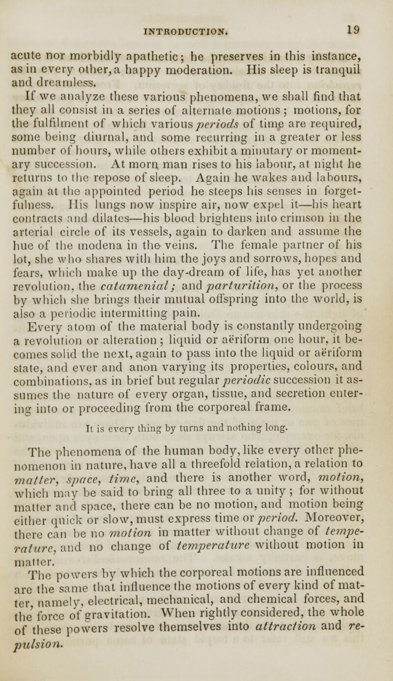 acute nor morbidly apathetic; he preserves in this instance, as in every other, a happy moderation. His sleep is tranquil and dreamless. If we analyze these various phenomena, we shall find that they all consist in a series of alternate motions ; motions, for the fulfilment of which various periods of time are required, some being diurnal, and some recurring in a greater or less number of hours, while others exhibit a minutary or moment- ary succession. At morn man rises to his labour, at night he returns to the repose of sleep. Again he wakes and labours, again at tho appointed period he steeps his senses in forget- fulness. His lungs now inspire air, now expel it—his heart contracts and dilates—his blood brightens into crimson in the arterial circle of its vessels, again to darken and assume the hue of the modena in the veins. The female partner of his lot, she who shares with him the joys and sorrows, hopes and fears, which make up the day-dream of life, has yet another revolution, the catamenial; and parturition, or the process by which she brings their mutual offspring into the world, is also a periodic intermitting pain. Every atom of the material body is constantly undergoing a revolution or alteration ; liquid or aeriform one hour, it be- comes solid the next, again to pass into the liquid or aeriform state, and ever and anon varying its properties, colours, and combinations, as in brief but regular periodic succession it as- sumes the nature of every organ, tissue, and secretion enter- ing into or proceeding from the corporeal frame. It is every thing by turns and nothing long. The phenomena of the human body, like every other phe- nomenon in nature, have all a threefold relation, a relation to matter, space, time, and there is another word, motion, which may be said to bring all three to a unity; for without matter and space, there can be no motion, and motion being either quick or slow, must express time ox period. Moreover, there can be no motion in matter without change of tempe- rature, and no change of temperature without motion in matter. . The powers by which the corporeal motions are influenced are the same that influence the motions of every kind of mat- ter namely, electrical, mechanical, and chemical forces, and the' force of gravitation. When rightly considered, the whole of these powers resolve themselves into attraction and re- pulsion.