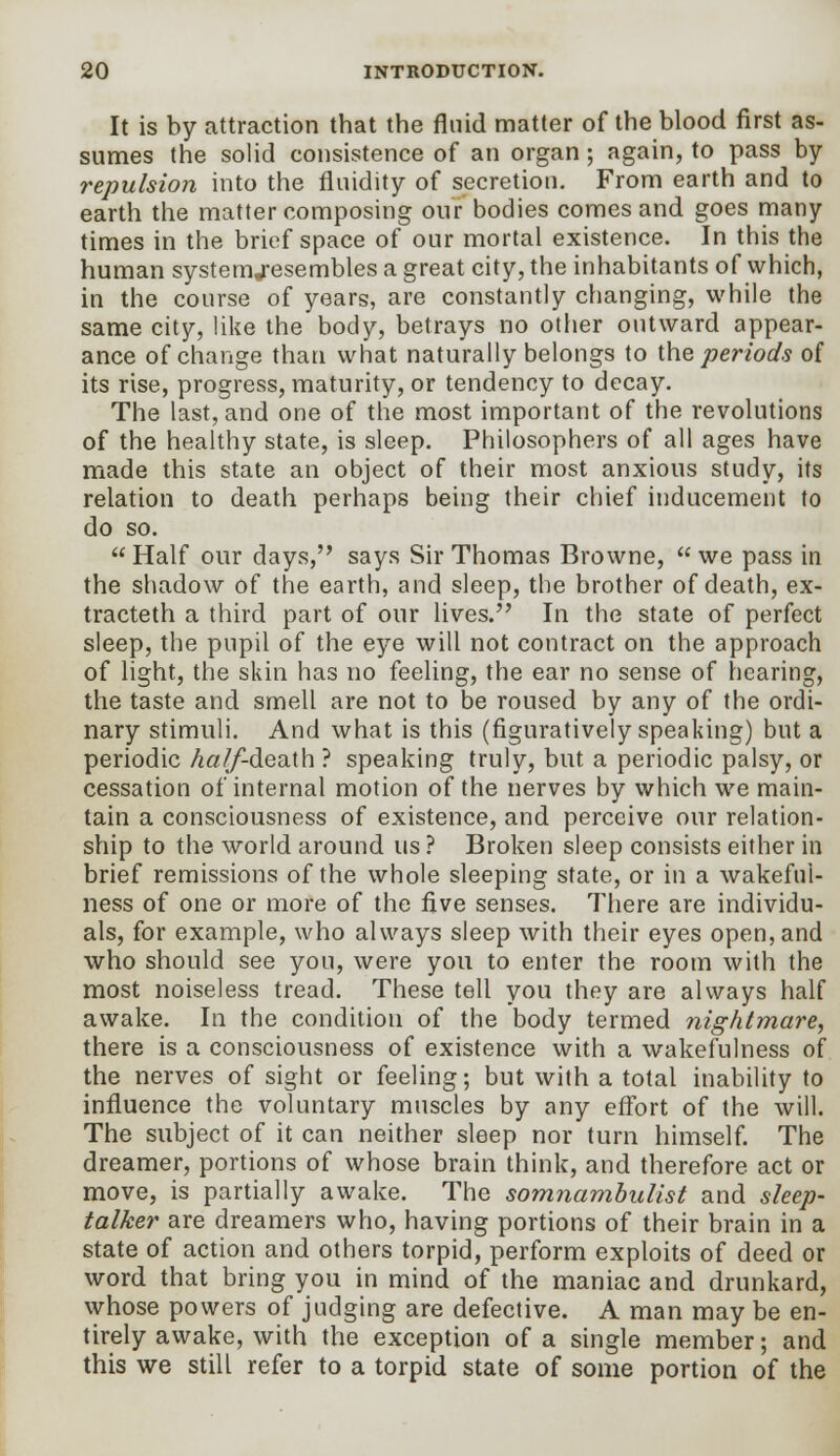 It is by attraction that the fluid matter of the blood first as- sumes the solid consistence of an organ; again, to pass by repulsion into the fluidity of secretion. From earth and to earth the matter composing our bodies comes and goes many times in the brief space of our mortal existence. In this the human systemj-esembles a great city, the inhabitants of which, in the course of years, are constantly changing, while the same city, like the body, betrays no other outward appear- ance of change than what naturally belongs to the periods of its rise, progress, maturity, or tendency to decay. The last, and one of the most important of the revolutions of the healthy state, is sleep. Philosophers of all ages have made this state an object of their most anxious study, its relation to death perhaps being their chief inducement to do so.  Half our days, says Sir Thomas Browne,  we pass in the shadow of the earth, and sleep, the brother of death, ex- tracteth a third part of our lives. In the state of perfect sleep, the pupil of the eye will not contract on the approach of light, the skin has no feeling, the ear no sense of hearing, the taste and smell are not to be roused by any of the ordi- nary stimuli. And what is this (figuratively speaking) but a periodic A«//-death ? speaking truly, but a periodic palsy, or cessation of internal motion of the nerves by which we main- tain a consciousness of existence, and perceive our relation- ship to the world around us ? Broken sleep consists either in brief remissions of the whole sleeping state, or in a wakeful- ness of one or more of the five senses. There are individu- als, for example, who always sleep with their eyes open, and who should see you, were you to enter the room with the most noiseless tread. These tell you they are always half awake. In the condition of the body termed nightmare, there is a consciousness of existence with a wakefulness of the nerves of sight or feeling; but with a total inability to influence the voluntary muscles by any effort of the will. The subject of it can neither sleep nor turn himself. The dreamer, portions of whose brain think, and therefore act or move, is partially awake. The somnambulist and sleep- talker are dreamers who, having portions of their brain in a state of action and others torpid, perform exploits of deed or word that bring you in mind of the maniac and drunkard, whose powers of judging are defective. A man may be en- tirely awake, with the exception of a single member; and this we still refer to a torpid state of some portion of the