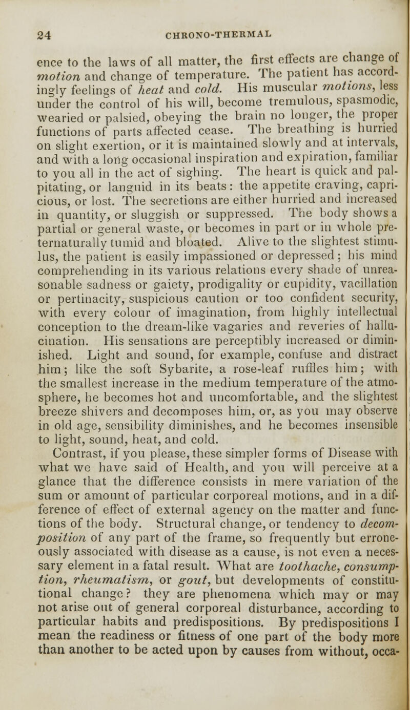ence to the laws of all matter, the first effects are change of motion and change of temperature. The patient has accord- ingly feelings of heat and cold. His muscular motions, less under the control of his will, become tremulous, spasmodic, wearied or palsied, obeying the brain no longer, the proper functions of parts affected cease. The breathing is hurried on slight exertion, or it is maintained slowly and at intervals, and with a long occasional inspiration and expiration, familiar to you all in the act of sighing. The heart is quick and pal- pitating, or languid in its beats: the appetite craving, capri- cious, or lost. The secretions are either hurried and increased in quantity, or sluggish or suppressed. The body shows a partial or general waste, or becomes in part or in whole pre- ternaturally tumid and bloated. Alive to the slightest stimu- lus, the patient is easily impassioned or depressed ; his mind comprehending in its various relations every shade of unrea- sonable sadness or gaiety, prodigality or cupidity, vacillation or pertinacity, suspicious caution or too confident security, with every colour of imagination, from highly intellectual conception to the dream-like vagaries and reveries of hallu- cination. His sensations are perceptibly increased or dimin- ished. Light and sound, for example, confuse and distract him; like the soft Sybarite, a rose-leaf ruffles him; with the smallest increase in the medium temperature of the atmo- sphere, he becomes hot and uncomfortable, and the slightest breeze shivers and decomposes him, or, as you may observe in old age, sensibility diminishes, and he becomes insensible to light, sound, heat, and cold. Contrast, if you please, these simpler forms of Disease with what we have said of Health, and you will perceive at a glance that the difference consists in mere variation of the sum or amount of particular corporeal motions, and in a dif- ference of effect of external agency on the matter and func- tions of the body. Structural change, or tendency to decom- position of any part of the frame, so frequently but errone- ously associated with disease as a cause, is not even a neces- sary element in a fatal result. What are toothache, consump- tion, rheumatism, or gout, but developments of constitu- tional change ? they are phenomena which may or may not arise out of general corporeal disturbance, according to particular habits and predispositions. By predispositions I mean the readiness or fitness of one part of the body more than another to be acted upon by causes from without, occa-