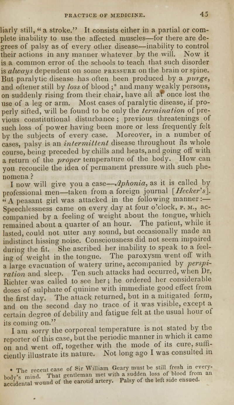 liarly still, a stroke. It consists either in a partial or com- plete inability to use the affected muscles—for there are de- grees of palsy as of every other disease—inability to control their actions in any manner whatever by the will. Now it is a common error of the schools to teach that such disorder is always dependent on some pressure on the brain or spine. But paralytic disease has often been produced by a purge, and oftener still by loss of blood ;* and many weakly persons, on suddenly rising from their chair, have all af once lost the use of a leg or arm. Most cases of paralytic disease, if pro- perly sifted, will be found to be only the termination of pre- vious constitutional disturbance; previous threatenings of such loss of power having been more or less frequently felt by the subjects of every case. Moreover, in a number of cases, palsy is an intermittent disease throughout lis whole course, being preceded by chills and heats, and going off with a return of the proper temperature of the body. How can you reconcile the idea of permanent pressure with such phe- nomena I now will give you a case—Aphonia, as it is called by professional men—taken from a foreign journal [Hecker's]. A peasant girl was attacked in the following manner:— Speechlessness came on every day at four o'clock, p. m., ac- companied by a feeling of weight about the tongue, which remained about a quarter of an hour. The patient, while it lasted, could not utter any sound, but occasionally made an indistinct hissing noise. Consciousness did not seem impaired during the fit. She ascribed her inability to speak to a feel- ing of weight in the tongue. The paroxysm went off with a large evacuation of watery urine, accompanied by perspi- ration and sleep. Ten such attacks had occurred, when Dr. Richter was called to see her; he ordered her considerable doses of sulphate of quinine with immediate good effect from the first day. The attack returned, but in a mitigated form, and on the second day no trace of it was visible, except a certain degree of debility and fatigue felt at the usual hour of its coming on. . , I am sorry the corporeal temperature is not stated by the reporter of this case, but the periodic manner in which it came on and went off, together with the mode of its cure, suffi- ciently illustrate its nature. Not long ago I was consulted in • The recent case of Sir William Geary must be still fresh in every- k^,-'c mind That gentleman met with a sudden loss of blood from an accident wound of the carotid artery. Palsy of the left side ensued.