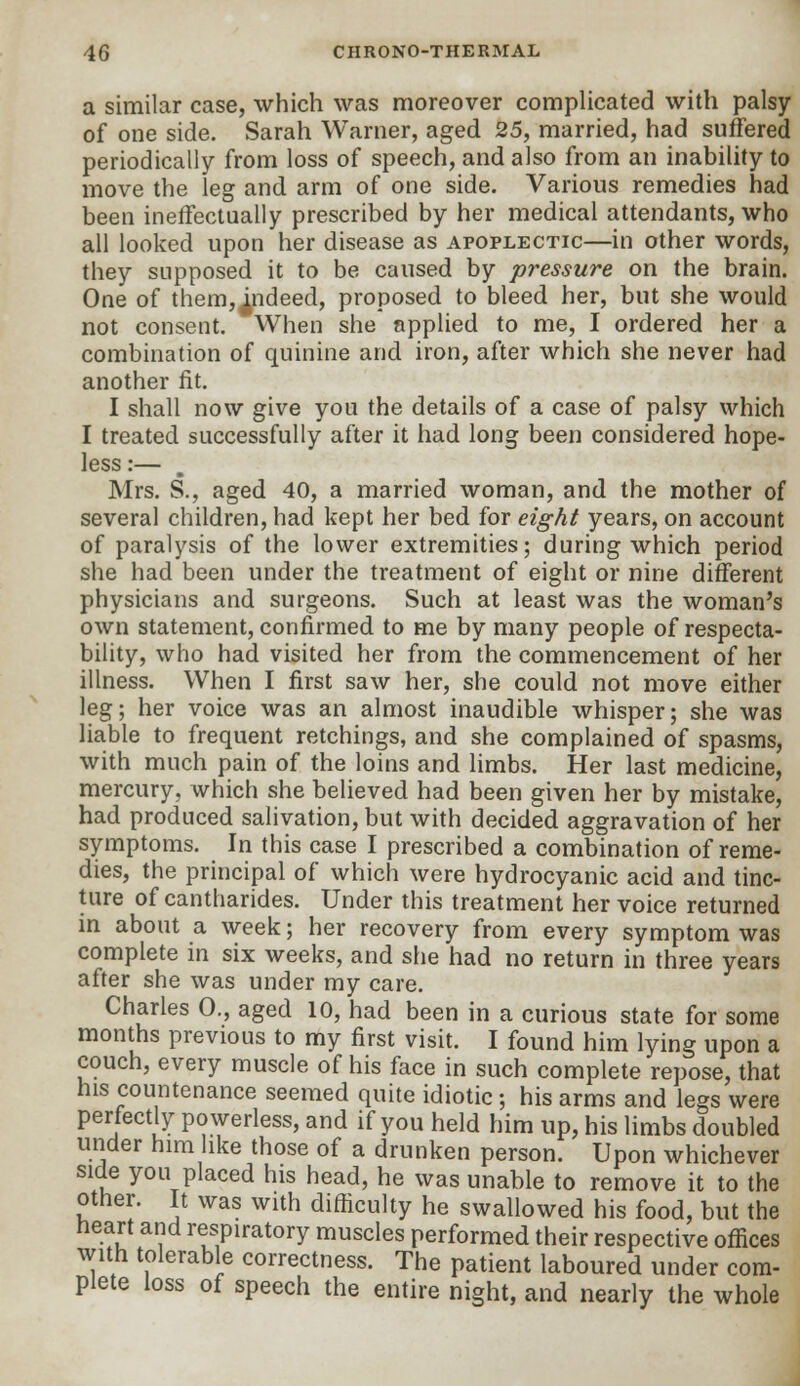 a similar case, which was moreover complicated with palsy of one side. Sarah Warner, aged 25, married, had suffered periodically from loss of speech, and also from an inability to move the leg and arm of one side. Various remedies had been ineffectually prescribed by her medical attendants, who all looked upon her disease as apoplectic—in other words, they supposed it to be caused by pressure on the brain. One of them, indeed, proposed to bleed her, but she would not consent. When she applied to me, I ordered her a combination of quinine and iron, after which she never had another fit. I shall now give you the details of a case of palsy which I treated successfully after it had long been considered hope- less:— Mrs. S., aged 40, a married woman, and the mother of several children, had kept her bed for eight years, on account of paralysis of the lower extremities; during which period she had been under the treatment of eight or nine different physicians and surgeons. Such at least was the woman's own statement, confirmed to me by many people of respecta- bility, who had visited her from the commencement of her illness. When I first saw her, she could not move either leg; her voice was an almost inaudible whisper; she was liable to frequent retchings, and she complained of spasms, with much pain of the loins and limbs. Her last medicine, mercury, which she believed had been given her by mistake, had produced salivation, but with decided aggravation of her symptoms. In this case I prescribed a combination of reme- dies, the principal of which were hydrocyanic acid and tinc- ture of cantharides. Under this treatment her voice returned in about a week; her recovery from every symptom was complete in six weeks, and she had no return in three years after she was under my care. Charles 0., aged 10, had been in a curious state for some months previous to my first visit. I found him lying upon a couch, every muscle of his face in such complete repose, that his countenance seemed quite idiotic; his arms and legs were perfectly powerless, and if you held him up, his limbs doubled under him like those of a drunken person. Upon whichever side you placed his head, he was unable to remove it to the other. It was with difficulty he swallowed his food, but the heart arid respiratory muscles performed their respective offices with tolerable correctness. The patient laboured under com- plete loss of speech the entire night, and nearly the whole