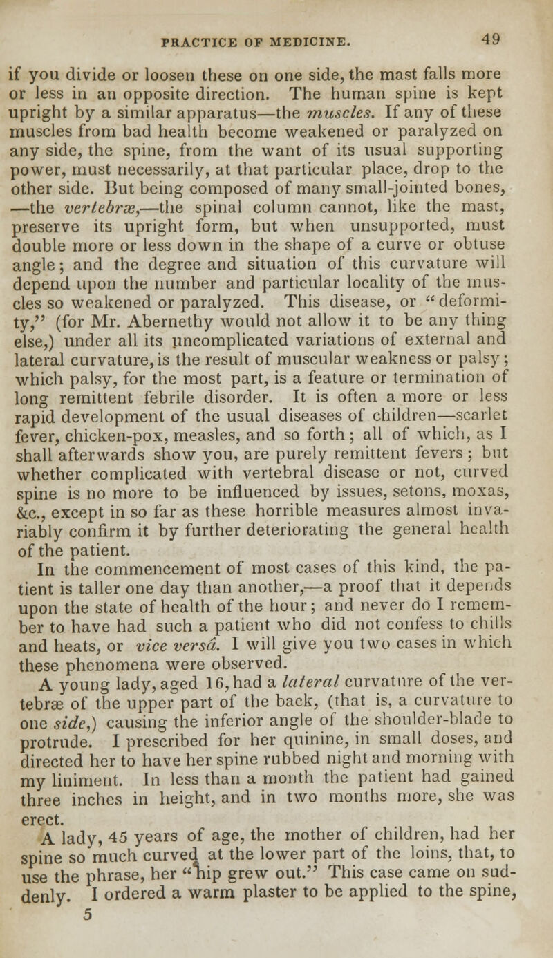 if you divide or loosen these on one side, the mast falls more or less in an opposite direction. The human spine is kept upright by a similar apparatus—the muscles. If any of these muscles from bad health become weakened or paralyzed on any side, the spine, from the want of its usual supporting power, must necessarily, at that particular place, drop to the other side. But being composed of many small-jointed bones, —the vertebras,—the spinal column cannot, like the mast, preserve its upright form, but when unsupported, must double more or less down in the shape of a curve or obtuse angle; and the degree and situation of this curvature will depend upon the number and particular locality of the mus- cles so weakened or paralyzed. This disease, or  deformi- ty, (for Mr. Abernethy would not allow it to be any thing else,) under all its uncomplicated variations of external and lateral curvature, is the result of muscular weakness or palsy; which palsy, for the most part, is a feature or termination of long remittent febrile disorder. It is often a more or less rapid development of the usual diseases of children—scarlet fever, chicken-pox, measles, and so forth; all of which, as I shall afterwards show you, are purely remittent fevers ; but whether complicated with vertebral disease or not, curved spine is no more to be influenced by issues, setons, moxas, &.c, except in so far as these horrible measures almost inva- riably confirm it by further deteriorating the general health of the patient. In the commencement of most cases of this kind, the pa- tient is taller one day than another,—a proof that it depends upon the state of health of the hour; and never do I remem- ber to have had such a patient who did not confess to chills and heats, or vice versa. I will give you two cases in which these phenomena were observed. A young lady, aged 16, had a lateral curvature of the ver- tebras of the upperpart of the back, (that is, a curvature to one side,) causing the inferior angle of the shoulder-blade to protrude. I prescribed for her quinine, in small doses, and directed her to have her spine rubbed night and morning with my liniment. In less than a month the patient had gained three inches in height, and in two months more, she was erect. A lady, 45 years of age, the mother of children, had her spine so much curved at the lower part of the loins, that, to use the phrase, her liip grew out. This case came on sud- denly. I ordered a warm plaster to be applied to the spine, 5