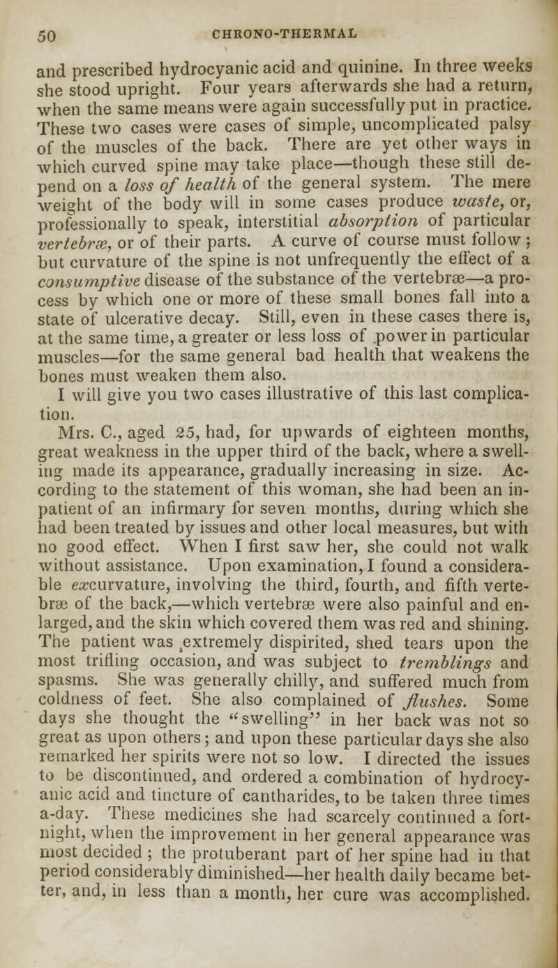 and prescribed hydrocyanic acid and quinine. In three weeks she stood upright. Four years afterwards she had a return, when the same means were again successfully put in practice. These two cases were cases of simple, uncomplicated palsy of the muscles of the back. There are yet other ways in which curved spine may take place—though these still de- pend on a loss of health of the general system. The mere weight of the body will in some cases produce waste, or, professionally to speak, interstitial absorption of particular vertebrx, or of their parts. A curve of course must follow ; but curvature of the spine is not unfrequently the effect of a consumptive disease of the substance of the vertebrae—a pro- cess by which one or more of these small bones fall into a state of ulcerative decay. Still, even in these cases there is, at the same time, a greater or less loss of power in particular muscles—for the same general bad health that weakens the bones must weaken them also. I will give you two cases illustrative of this last complica- tion. Mrs. C, aged 25, had, for upwards of eighteen months, great weakness in the upper third of the back, where a swell- ing made its appearance, gradually increasing in size. Ac- cording to the statement of this woman, she had been an in- patient of an infirmary for seven months, during which she had been treated by issues and other local measures, but with no good effect. When I first saw her, she could not walk without assistance. Upon examination, I found a considera- ble e^curvature, involving the third, fourth, and fifth verte- bras of the back,—which vertebras were also painful and en- larged, and the skin which covered them was red and shining. The patient was sextremely dispirited, shed tears upon the most trilling occasion, and was subject to tremblings and spasms. She was generally chilly, and suffered much from coldness of feet. She also complained of flushes. Some days she thought the swelling in her back was not so great as upon others; and upon these particular days she also remarked her spirits were not so low. I directed the issues to be discontinued, and ordered a combination of hydrocy- anic acid and tincture of cantharides, to be taken three times a-day. These medicines she had scarcely continued a fort- night, when the improvement in her general appearance was most decided ; the protuberant part of her spine had in that period considerably diminished—her health daily became bet- ter, and, in less than a month, her cure was accomplished.