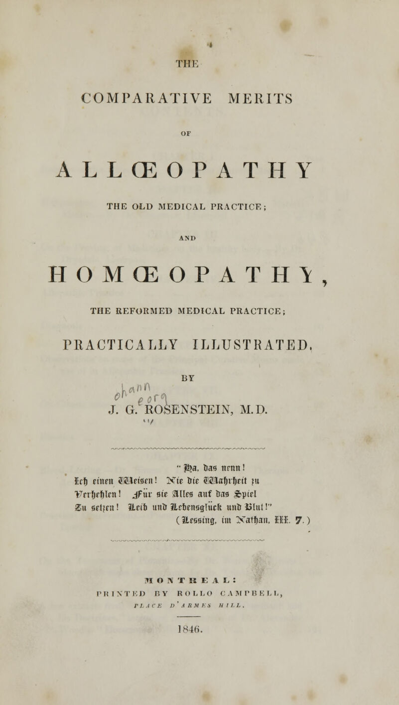 » THE COMPARATIVE MERITS OF ALLCEOPATHY THE OLD MEDICAL PRACTICE; AND HOMCEOPATH1, THE REFORMED MEDICAL PRACTICE; PRACTICALLY ILLUSTRATED, BY inn J. G. ROSEN STEIN, M.D.  $a. tia* nrnn! Erfi etneti ff&lctsnt! Xtc trie S183afuf)nt ju Vnfjrfilm! jFiir st'e silks auf &aa £ptrl Zu srtjrn! iLrtb unto JLrbrnsgHicft unD iilut 1 (Ersstng, tin Xatfjan, Ml. 7 ) MONTREAL: PRIXTED H Y ROLL O CAMTBELIi PLACE /> ' A R M E A HILL. 1846.