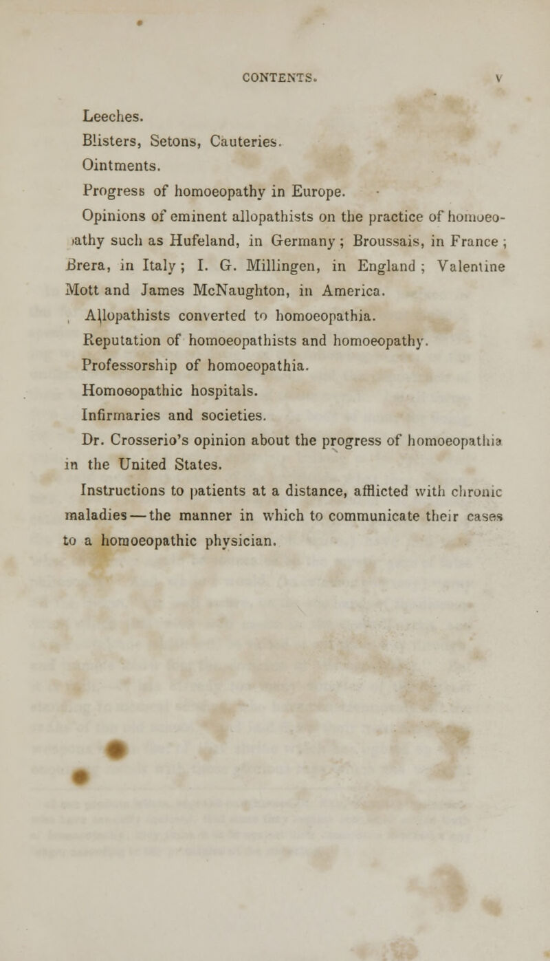 Leeches. Blisters, Setons, Cauteries. Ointments. Progress of homoeopathy in Europe. Opinions of eminent allopathists on the practice of homoeo- iathy such as Hufeland, in Germany ; Broussais, in France ; Brera, in Italy; I. G. Millingen, in England ; Valentine Mott and James McNaughton, in America. AJlopathists converted to homoeopathia. Reputation of homoeopathists and homoeopathy. Professorship of homoeopathia. Homoeopathic hospitals. Infirmaries and societies. Dr. Crosserio's opinion about the progress of homoeopathia in the United States. Instructions to patients at a distance, afflicted with chronic maladies — the manner in which to communicate their cases to a homoeopathic physician.