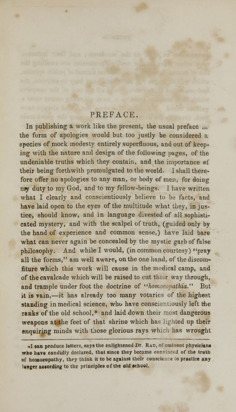 PREFACE. In publishing a work like the present, the usual preface in the form of apologies would but too justly be considered a species of mock modesty entirely superfluous, and out of keep- ing with the nature and design of the following pages, of the undeniable truths which they contain, and the importance ©f their being forthwith promulgated to the world. I shall there- fore offer no apologies to any man, or body of men, for doing my duty to my God, and to my fellow-beings. I have written what I clearly and conscientiously believe to be facts, and have laid open to the eyes of the multitude what they, in jus- tice, should know, and in language divested of all sophisti- cated mystery, and with the scalpel of truth, (guided only by the hand of experience and common sense,) have laid bare what can never again be concealed by the mystic garb of false philosophy. And while I would, (in common courtesy) pray all the forms, am well aware, on the one hand, of the discom- fiture which this work will cause in the medical camp, and of the cavalcade which will be raised to cut their way through, and trample under foot the doctrine of homoeopathici But it is vain,—it has already too many votaries of the highest standing in medical science, who have conscientiously left the ranks of the old school,* and laid down their most dangerous weapons atithe feet of that shrine which has lighted up their enquiring minds with those glorious rays which has wrought *I ean produce letters, Bays the enlightened Dr. IUu, of eminent physicians who hare candidly declared, that since tbey became convinced of the truth of homoeopathy, they think it to be against their conscience Co practice any l«nger according to the principles of the old school.