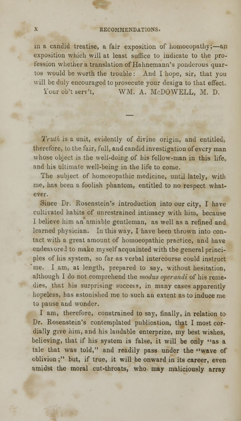 in a candid treatise, a fair exposition of homoeopathy;—an exposition which will at least suffice to indicate to the pro- fession whether a translation of Hahnemann's ponderous quar- tos would be worth the trouble: And I hope, sir, that you will be duly encouraged to prosecute your design to that effect, STour ob't serv't, WM. A. McDOWELL, M. D. Truth is a unit, evidently of divine origin, and entitled, therefore, to the fair, full, and candid investigation of every man whose object is the well-doing of his fellow-man in this life, and his ultimate well-being in the life to come. The subject of homoeopathic medicine, until lately, with me, has been a foolish phantom, entitled to no respect what- ever. Since Dr. Rosenstein's introduction into our city, I have cultivated habits of unrestrained intimacy with him, because I believe him an amiable gentleman, as well as a refined and learned physician. In this way, I have been thrown into con- tact with a great amount of homoeopathic practice, and have endeavored to make myself acquainted with the general princi- ples of his system, so far as verbal intercourse could instruct 'me. I am, at length, prepared to say, without hesitation, although I do not comprehend the modus operandi of his reme- dies, that his surprising success, in many cases apparently hopeless, has astonished me to such an extent as to induce me to pause and wonder. I am, therefore, constrained to say, finally, in relation to Dr. Rosenstein's contemplated publication, that I most cor- dially give him, and his laudable enterprize, my best wishes, believing, that if his system is false, it will be only as a tale that was told, and readily pass under the wave of oblivion ; but, if true, it will be onward in its career, even amidst the moral cut-throats, who may maliciously array