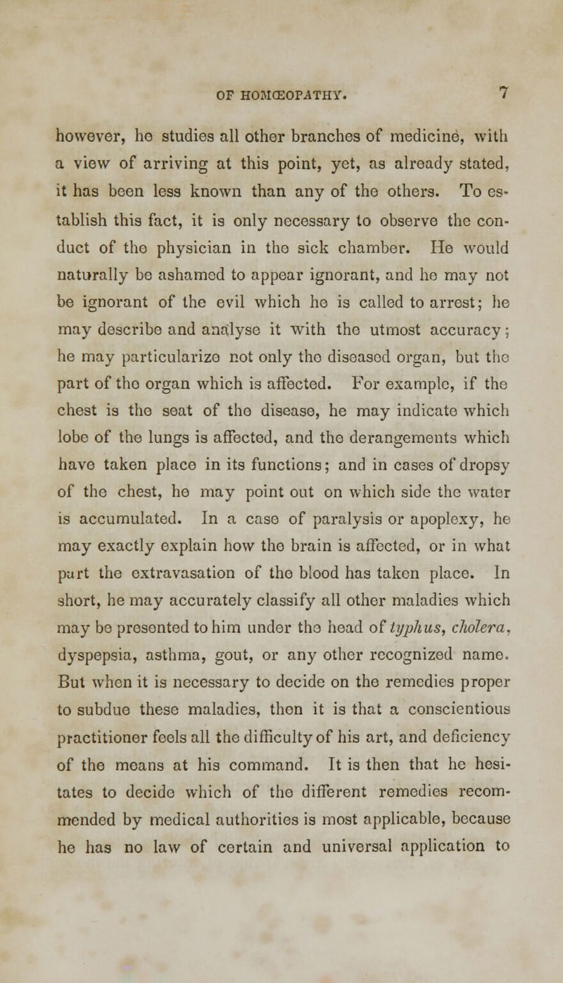 however, he studies all other branches of medicine, with a view of arriving at this point, yet, as already stated, it has been less known than any of the others. To es- tablish this fact, it is only necessary to observe the con- duct of the physician in the sick chamber. He would naturally be ashamed to appear ignorant, and he may not be ignorant of the evil which he is called to arrest; he may describe and analyse it with the utmost accuracy; he may particularize not only the diseasod organ, but the part of tho organ which is affected. For example, if the chest is tho seat of the disease, he may indicate which lobe of the lungs is affected, and the derangements which have taken place in its functions; and in cases of dropsy of the chest, he may point out on which side the water is accumulated. In a case of paralysis or apoplexy, he may exactly explain how the brain is affected, or in what purt the extravasation of the blood has taken place. In short, he may accurately classify all other maladies which may be presented to him under the head of typhus, cholera. dyspepsia, asthma, gout, or any other recognized name. But when it is necessary to decide on the remedies proper to subdue these maladies, then it is that a conscientious practitioner feels all the difficulty of his art, and deficiency of the means at his command. It is then that he hesi- tates to decide which of the different remedies recom- mended by medical authorities is most applicable, because he has no law of certain and universal application to