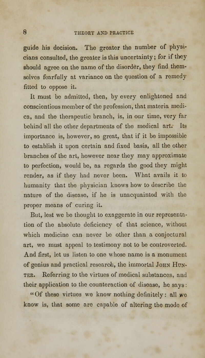 guide his decision. The greater the number of physi- cians consulted, the greater is this uncertainty; for if they should agree on the name of the disorder, they find them- selves fearfully at variance on the question of a remedy fitted to oppose it. It must be admitted, then, by every enlightened and conscientious member of the profession, that materia medi- ca, and the therapeutic branch, is, in our time, very far behind all the other departments of the medical art. Its importance is, however, so great, that if it be impossible to establish it upon certain and fixed basis, all the other branches of the art, however near they may approximate to perfection, would be, as regards the good they might render, as if they had never been. What avails it to humanity that the physician knows how to describe the nature of the disease, if he is unacquainted with the proper means of curing it. But, lest we be thought to exaggerate in our representa- tion of the absolute deficiency of that science, without which medicine can never be other than a conjectural art, we must appeal to testimony not to be controverted. And first, let us listen to one whose name is a monument of genius and practical research, the immortal John Hun- ter. Referring to the virtues of medical substances, and their application to the counteraction of disease, he says: Of these virtues we know nothing definitely: all wo know is, that some are capable of altering the mode of