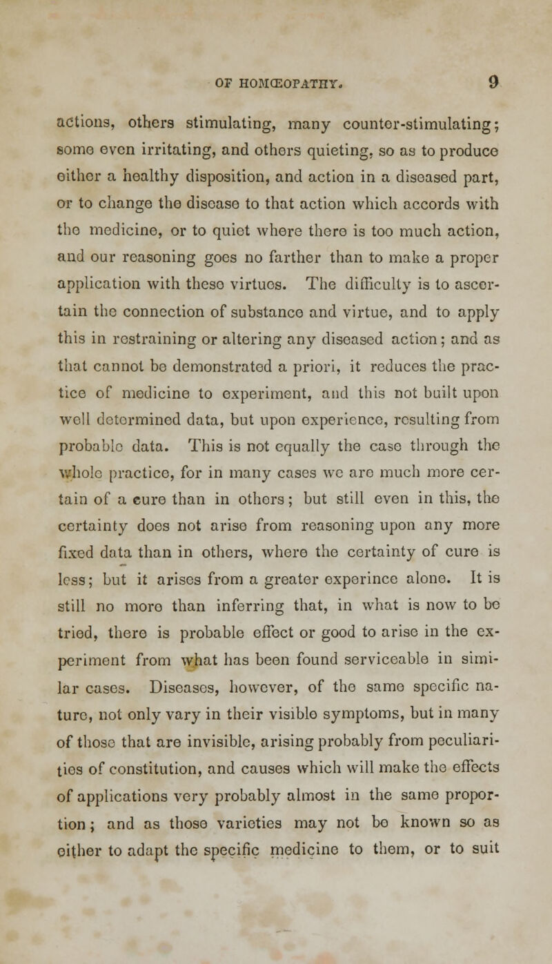 actions, others stimulating, many counter-stimulating; some even irritating, and others quieting, so as to produce either a healthy disposition, and action in a diseased part, or to change the disease to that action which accords with the medicine, or to quiet where there is too much action, and our reasoning goes no farther than to make a proper application with theso virtues. The difficulty is to ascer- tain the connection of substance and virtue, and to apply this in restraining or altering any diseased action; and as that cannot be demonstrated a priori, it reduces the prac- tice of medicine to experiment, and this not built upon well determined data, but upon experience, resulting from probable data. This is not equally the case through the whole practice, for in many cases we are much more cer- tain of a cure than in others; but still even in this, the certainty does not arise from reasoning upon any more fixed data than in others, where the certainty of cure is less; but it arises from a greater experince alone. It is still no more than inferring that, in what is now to be tried, there is probable effect or good to arise in the ex- periment from what has been found serviceable in simi- lar cases. Diseases, however, of the same specific na- ture, not only vary in their visible symptoms, but in many of those that are invisible, arising probably from peculiari- ties of constitution, and causes which will make the effects of applications very probably almost in the same propor- tion ; and as those varieties may not bo known so as either to adapt the specific medicine to them, or to suit