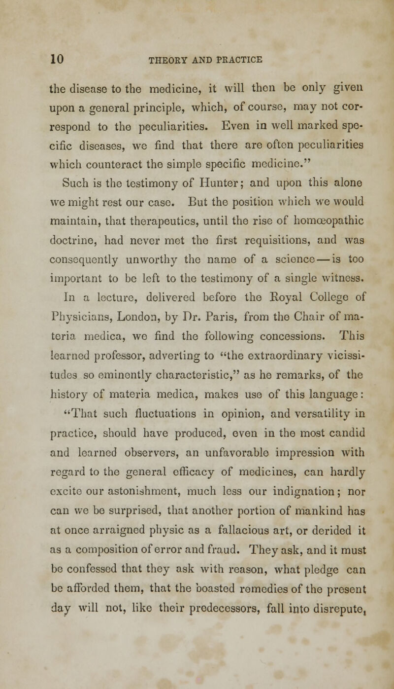 the disease to the medicine, it will then be only given upon a general principle, which, of course, may not cor- respond to the peculiarities. Even in well marked spe- cific diseases, we find that there are often peculiarities which counteract the simple specific medicine. Such is the testimony of Hunter; and upon this alone we might rest our case. But the position which we would maintain, that therapeutics, until the rise of homceopathic doctrine, had never met the first requisitions, and was consequently unworthy the name of a science — is too important to be left to the testimony of a single witness. In a lecture, delivered before the Royal College of Physicians, London, by Dr. Paris, from the Chair of ma- teria medica, we find the following concessions. This learned professor, adverting to the extraordinary vicissi- tudes so eminently characteristic, as he remarks, of the history of materia medica, makes use of this language: That such fluctuations in opinion, and versatility in practice, should have produced, even in the most candid and learned observers, an unfavorable impression with regard to the general efficacy of medicines, can hardly excite our astonishment, much less our indignation; nor can we be surprised, that another portion of mankind has at once arraigned physic as a fallacious art, or derided it as a composition of error and fraud. They ask, and it must be confessed that they ask with reason, what pledge can be afforded them, that the boasted romedies of the present day will not, like their predecessors, fall into disrepute,