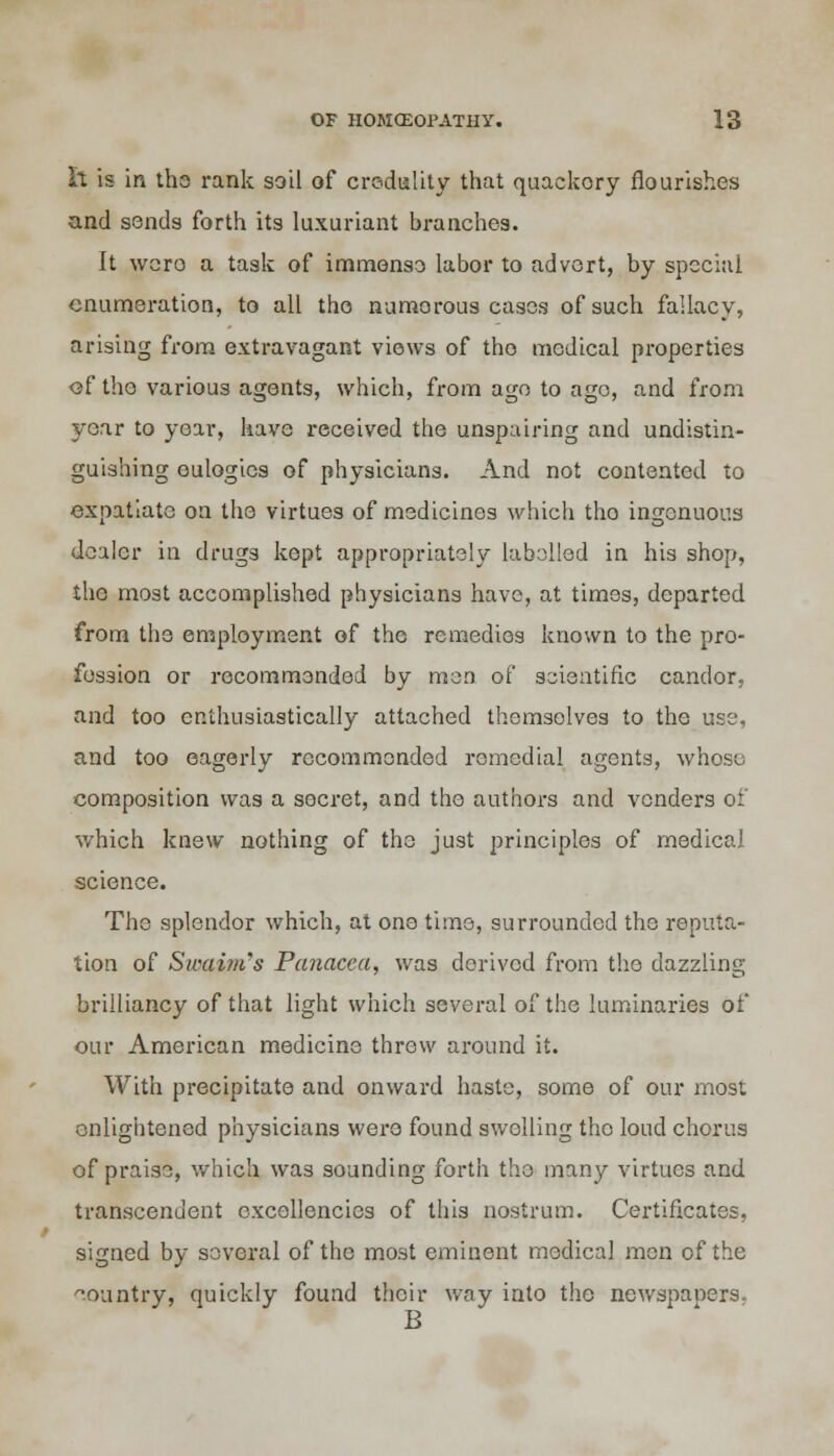 h is in the rank soil of credulity that quackory nourishes and sends forth its luxuriant branches. It wero a task of immense labor to advert, by special enumeration, to all the numerous cases of such fallacy, arising from extravagant views of tho medical properties of the various agents, which, from age to ago, and from year to year, have received the unspairing and undistin- guishing eulogies of physicians. And not contented to expatiate on the virtues of medicines which tho ingenuous dealer in drugs kept appropriately labelled in his shop, the most accomplished physicians have, at times, departed from the employment of the remedies known to the pro- fession or recommended by men of scientific candor, and too enthusiastically attached themselves to the use, and too eagerly recommended romedial agents, whose composition was a secret, and the authors and venders of which knew nothing of the just principles of medical science. The splendor which, at one time, surrounded the reputa- tion of Sivaim's Panacea, was derived from the dazzling brilliancy of that light which several of the luminaries of our American medicine threw around it. With precipitate and onward haste, some of our most enlightened physicians wero found swelling tho loud chorus of praise, which was sounding forth tho many virtues and transcendent excellencies of this nostrum. Certificates, signed by several of the most eminent medical men of the country, quickly found their way into the newspapers. B