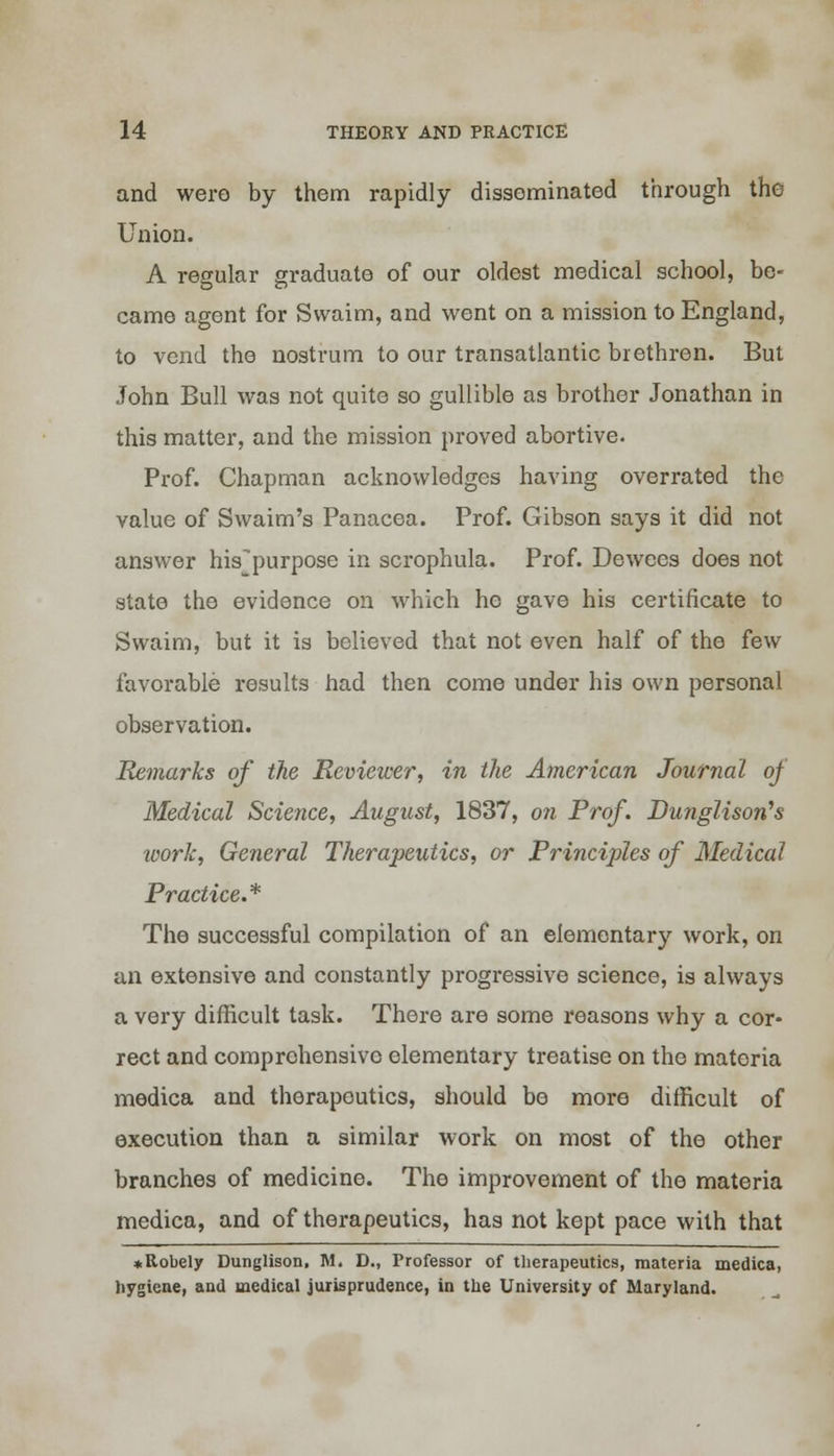 and were by them rapidly disseminated through the Union. A regular graduate of our oldest medical school, be- came agent for Swaim, and went on a mission to England, to vend the nostrum to our transatlantic brethren. But John Bull was not quite so gullible as brother Jonathan in this matter, and the mission proved abortive. Prof. Chapman acknowledges having overrated the value of Swaim's Panacea. Prof. Gibson says it did not answer his^purpose in scrophula. Prof. Dewees does not state the evidence on which he gave his certificate to Swaim, but it is believed that not even half of the few favorable results had then come under his own personal observation. Remarks of the Reviewer, in the American Journal of Medical Science, August, 1837, on Prof. Dunglison's work, General Therapeutics, or Principles of Medical Practice.* The successful compilation of an elementary work, on an extensive and constantly progressive science, is always a very difficult task. There are some reasons why a cor- rect and comprehensive elementary treatise on the materia medica and therapeutics, should be more difficult of execution than a similar work on most of the other branches of medicine. The improvement of the materia medica, and of therapeutics, has not kept pace with that ♦ Robely Dunglison. M. D., Professor of therapeutics, materia medica, hygiene, and medical jurisprudence, in the University of Maryland.