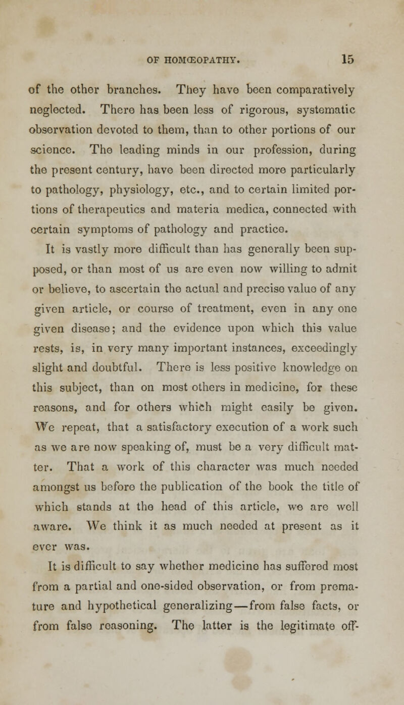 of the other branches. They have been comparatively neglected. There has been less of rigorous, systematic observation devoted to them, than to other portions of our science. The leading minds in our profession, during the present century, have been directed more particularly to pathology, physiology, etc., and to certain limited por- tions of therapeutics and materia medica, connected with certain symptoms of pathology and practice. It is vastly more difficult than has generally been sup- posed, or than most of us are even now willing to admit or believe, to ascertain the actual and precise value of any given article, or course of treatment, even in any one given disease; and the evidence upon which this value rests, is, in very many important instances, exceedingly slight and doubtful. There is less positive knowledge on this subject, than on most others in medicine, for these reasons, and for others which might easily be given. We repeat, that a satisfactory execution of a work such as we are now speaking of, must be a very difficult mat- ter. That a work of this character was much needed amongst us before the publication of the book the title of which stands at the head of this article, we are well aware. We think it as much needed at present as it ever was. It is difficult to say whether medicine has suffered most from a partial and one-sided observation, or from prema- ture and hypothetical generalizing — from false facts, or from false reasoning. The latter is the legitimate off-