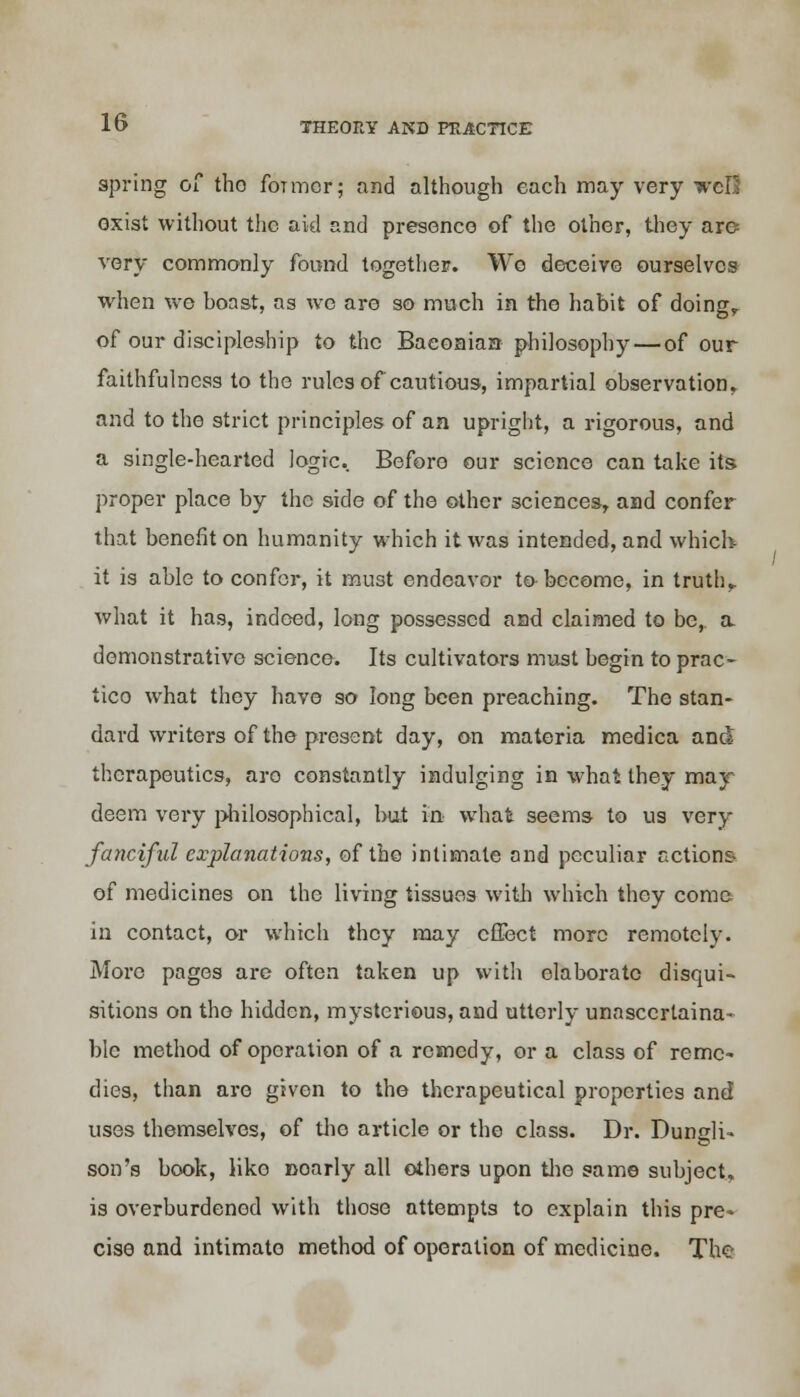 spring of tho foTmor; and although each may very wcIS exist without the aid and presence of the other, they are very commonly found together. Wo deceive ourselves when wo boast, as wo are so much in the habit of doing,, of our discipleship to the Baeonian philosophy — of our faithfulness to the rules of cautious, impartial observation, and to the strict principles of aa upright, a rigorous, and a single-hearted logic. Before our science can take its proper place by the side of the other sciences, and confer that benefit on humanity which it was intended, and which it is able to confer, it must endeavor to become, in truth,, what it has, indeed, long possessed and claimed to be, a. demonstrative science. Its cultivators must begin to prac- tico what they have so long been preaching. The stan- dard writers of the present day, on materia medica and therapeutics, aro constantly indulging in what they may deem very philosophical, but in- what seems to us very fanciful explanations, of the intimate and peculiar actions of medicines on the living tissues with which they come in contact, or which they may effect more remote!v. More pages are often taken up with elaborate disqui- sitions on tho hidden, mysterious, and utterly unasccrtaina- ble method of operation of a remedy, or a class of reme- dies, than are given to tho therapeutical properties and uses themselves, of tho article or the class. Dr. Dungli- son's book, like noarly all others upon the same subject, is overburdened with those attempts to explain this pre- cise and intimate method of operation of medicine. The