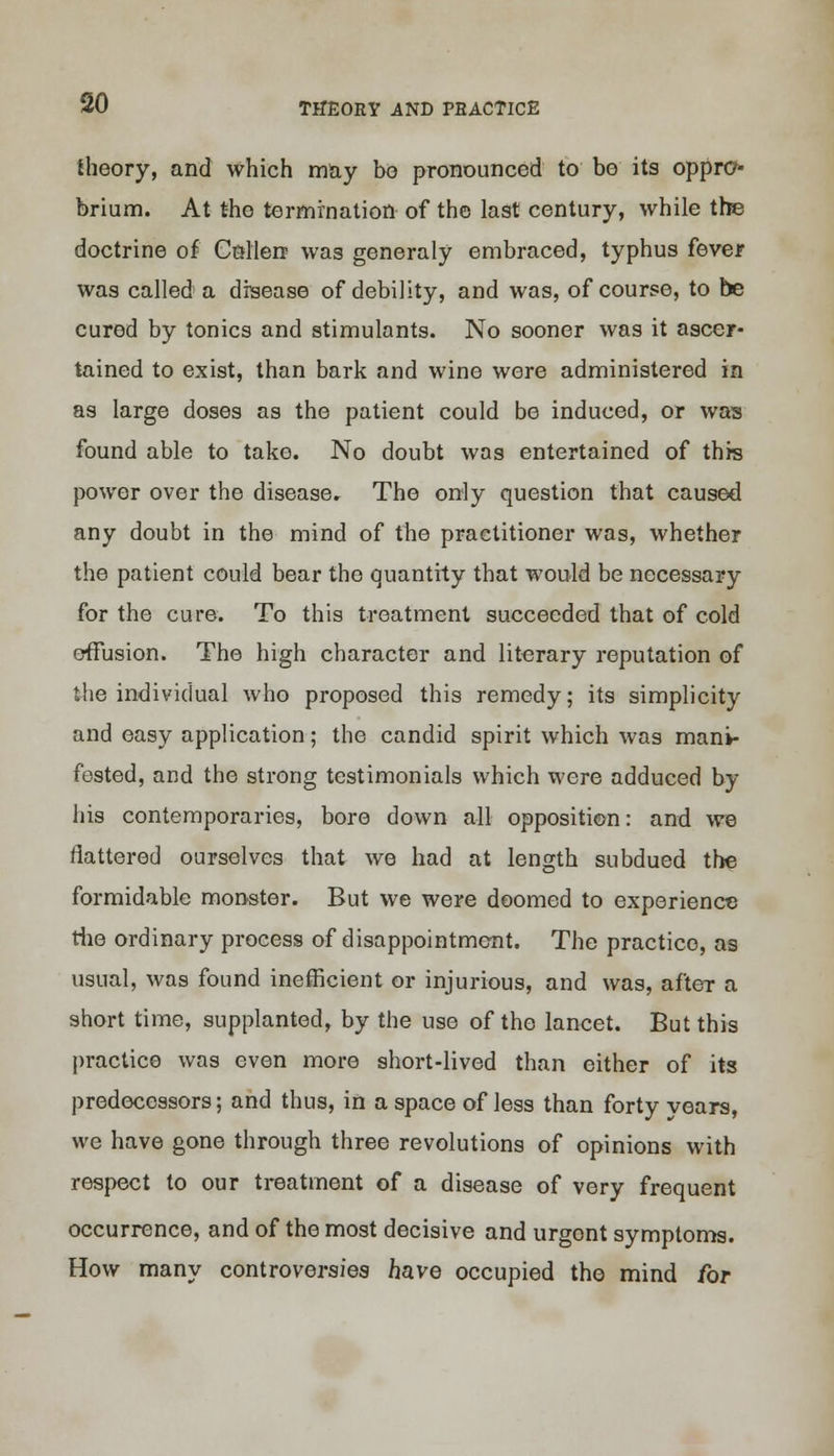 SO theory, and which may bo pronounced to bo its oppro- brium. At the termination of the last century, while the doctrine of Cnllere was generaly embraced, typhus fever was called a disease of debility, and was, of course, to be cured by tonics and stimulants. No sooner was it ascer- tained to exist, than bark and wine were administered in as large doses as the patient could be induced, or was found able to take. No doubt was entertained of this power over the disease. The only question that caused any doubt in the mind of the practitioner was, whether the patient could bear the quantity that would be necessary for the cure. To this treatment succeeded that of cold effusion. The high character and literary reputation of the individual who proposed this remedy; its simplicity and easy application; the candid spirit which was mani- fested, and the strong testimonials which were adduced by his contemporaries, bore down all opposition: and we flattered ourselves that we had at length subdued the formidable monster. But we were doomed to experience the ordinary process of disappointment. The practice, as usual, was found inefficient or injurious, and was, after a short time, supplanted, by the use of the lancet. But this practice was even more short-lived than either of its predecessors; and thus, in a space of less than forty years, we have gone through three revolutions of opinions with respect to our treatment of a disease of very frequent occurrence, and of the most decisive and urgent symptoms. How many controversies have occupied the mind for