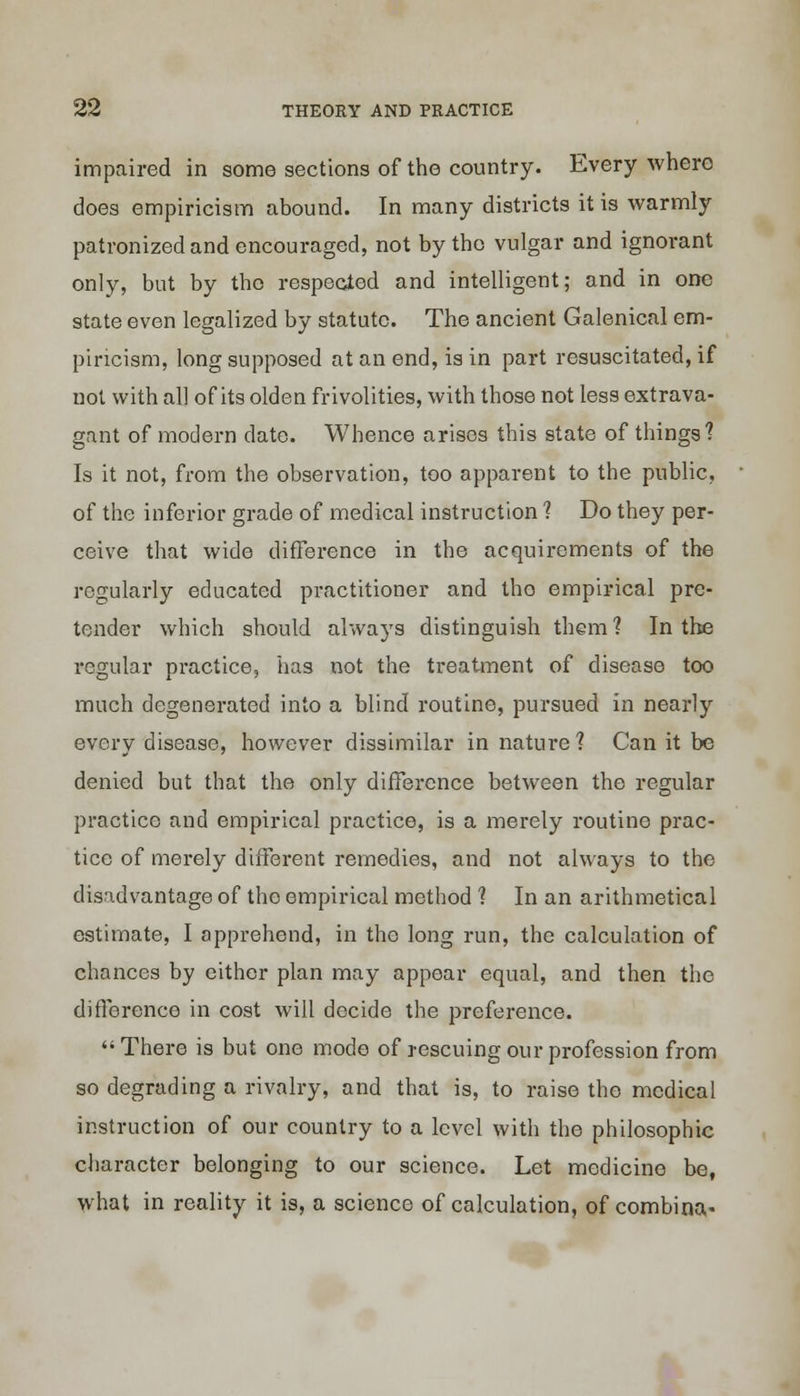 impaired in some sections of the country. Everywhere does empiricism abound. In many districts it is warmly patronized and encouraged, not by the vulgar and ignorant only, but by tho respected and intelligent; and in one state even legalized by statute. The ancient Galenical em- piricism, long supposed at an end, is in part resuscitated, if not with all of its olden frivolities, with those not less extrava- gant of modern date. Whence arises this state of things? Is it not, from the observation, too apparent to the public, of the inferior grade of medical instruction 1 Do they per- ceive that wide difference in the acquirements of the regularly educated practitioner and tho empirical pre- tender which should always distinguish them 1 In the regular practice, has not the treatment of disease too much degenerated into a blind routine, pursued in nearly every disease, however dissimilar in nature ? Can it be denied but that the only difference between the regular practice and empirical practice, is a merely routine prac- tice of merely different remedies, and not always to the disadvantage of tho empirical method 1 In an arithmetical estimate, I apprehend, in the long run, the calculation of chances by either plan may appear equal, and then the difference in cost will decide the preference. There is but one mode of rescuing our profession from so degrading a rivalry, and that is, to raise the medical instruction of our country to a level with the philosophic character belonging to our science. Let medicine be, what in reality it is, a science of calculation, of combina-