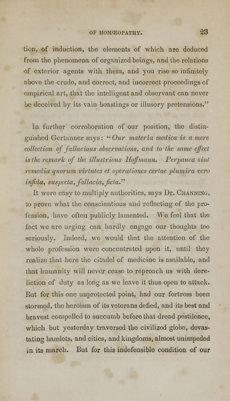 tion, of induction, the elements of which are deduced from the phenomena of organized beings, and the relations of exterior agents with them, and you rise so infinitely above the crude, and correct, and incorrect proceedings of empirical art, that the intelligent and observant can never be deceived by its vain boastings or illusory pretensions. In further corroboration of our position, the distin- guished Gertanner says:  Our materia medica is a mere collection of fallacious observations, and to the same effect is the remark of the illustrious Hoffmann. Perpauca sint remedia quorum virlutes et operaliones certae plumira vero infida, suspccta, fallacia,fcta.^ It were easy to multiply authorities, says Dr. Channing, to prove what the conscientious and reflecting of the pro- fession, have often publicly lamented. We feel that the fact we are urging can hardly engage our thoughts too seriously. Indeed, wo would that the attention of the whole profession were concentrated upon it, until they realize that here the citadel of medicine is asailable, and that humanity will never cease to reproach us with dere- liction of duty as long as we leave it thus open to attack. But for this one unprotected point, had our fortress been stormed, the heroism of its veterans defied, and its best and bravest compelled to succumb before that dread pestilence, which but yesterday traversed the civilized globe, devas- tating hamlets, and cities, and kingdoms, almost unimpeded in its march. But for this indefensible condition of our