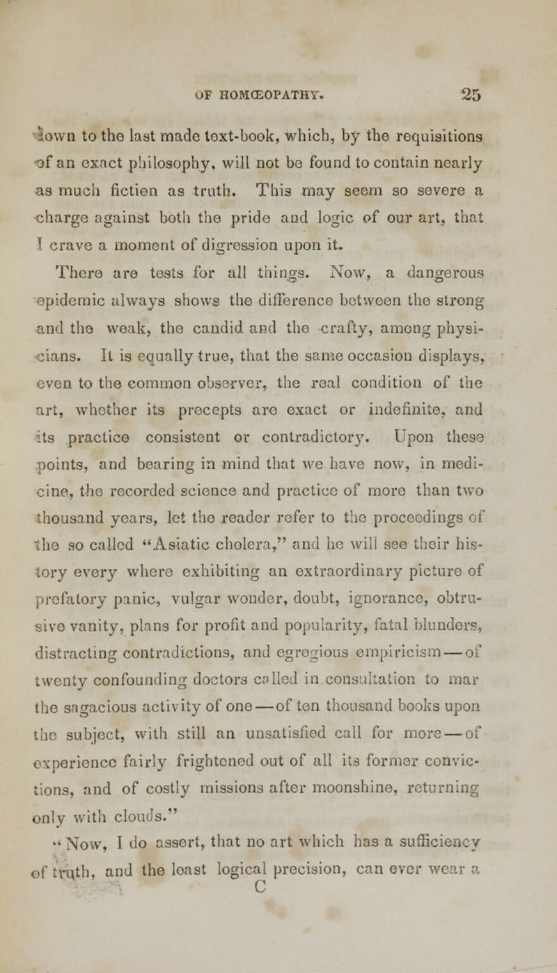 •lown to the last made text-book, which, by the requisitions of an exact philosophy, will not be found to contain nearly as much fiction as truth. This may seem so severe a charge against both the pride and logic of our art, that I crave a moment of digression upon it. There are tests for all things. Now, a dangerous epidemic always shows the difference between the strong and the weak, the candid and the crafty, among physi- cians. It is equally true, that the same occasion displays, even to the common observer, the real condition of the art, whether its precepts are exact or indefinite, and its practice consistent or contradictory. Upon these points, and bearing in mind that we have now, in medi- cine, the recorded science and practice of more than two thousand years, let the reader refer to the proceedings of the so called Asiatic cholera, and he will see their his- tory every where exhibiting an extraordinary picture of prefatory panic, vulgar wonder, doubt, ignorance, obtru- sive vanity, plans for profit and popularity, fatal blundors, distracting contradictions, and egregious empiricism — of twenty confounding doctors colled in consultation to mar the sagacious activity of one—of ten thousand books upon the subject, with still an unsatisfied call for more — of experience fairly frightened out of all its former convic- tions, and of costly missions after moonshine, returning only with clouds. Now, I do assert, that no art which has a sufficiency of truth, and the loast logical precision, can ever wear a C