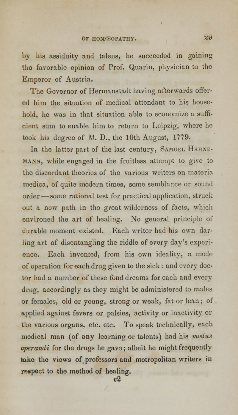 by his assiduity and talens, he succeeded in gaining the favorable opinion of Prof. Quarin, physician to the Emperor of Austria. The Governor of Hermanstadt having afterwards offer- ed him the situation of medical attendant to his house- hold, he was in that situation able to economize a suffi- cient sum to enable him to return to Leipzig, where ho took his degree of M. D., the 10th August, 1779. In the latter part of the last century, Samuel Hahne- mann, while engaged in the fruitless attempt to give to the discordant theorios of the various writers on materia raedica, of quite modern times, somo semblance or sound order — some rational test for practical application, struck out a new path in the great wilderness of facts, which environed the art of healing. No general principlo of durable moment existed. Each writer had his own dar- ling art of disentangling the riddle of every day's experi- ence. Each invented, from his own ideality, a mode of operation for each.drug given to the sick : and every doc- tor had a number of these fond dreams for each and every drug, accordingly as they might be administered to males or females, old or young, strong or weak, fat or lean; of applied against fevers or palsies, activity or inactivity or the various organs, etc. etc. To speak technically, each medical man (of any learning or talents) had his modus operandi for the drugs he gave; albeit ho might frequently take the views of_ professors and metropolitan writers in respect to the method of healing. c2