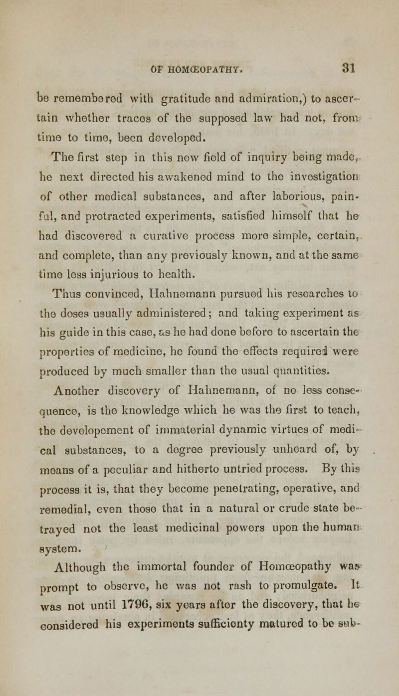 be remembered with gratitude and admiration,) to ascer- tain whether traces of the supposed law had not, from time to time, been developed. The first step in this new field of inquiry being made, he next directed his awakened mind to the investigation of other medical substances, and after laborious, pain- ful, and protracted experiments, satisfied himself that he had discovered a curative process more simple, certain^ and complete, than any previously known, and at the same time loss injurious to health. Thus convinced, Hahnemann pursued his researches to the doses usually administered; and taking experiment as his guide in this case, as he had done before to ascertain the properties of medicine, he found the effects requirei were produced by much smaller than the usual quantities. Another discovery of Hahnemann, of no less conse- quence, is the knowledge which he was the first to teach, the developement of immaterial dynamic virtues of medi- cal substances, to a degree previously unheard of, by means of a peculiar and hitherto untried process. By this process it is, that they become penetrating, operative, and remedial, even those that in a natural or crude state be- trayed not the least medicinal powers upon the human system. ' Although the immortal founder of Homoeopathy was prompt to observe, he was not rash to promulgate. It was not until 1796, six years after the discovery, that he considered his experiments sufficienty matured to be swb-