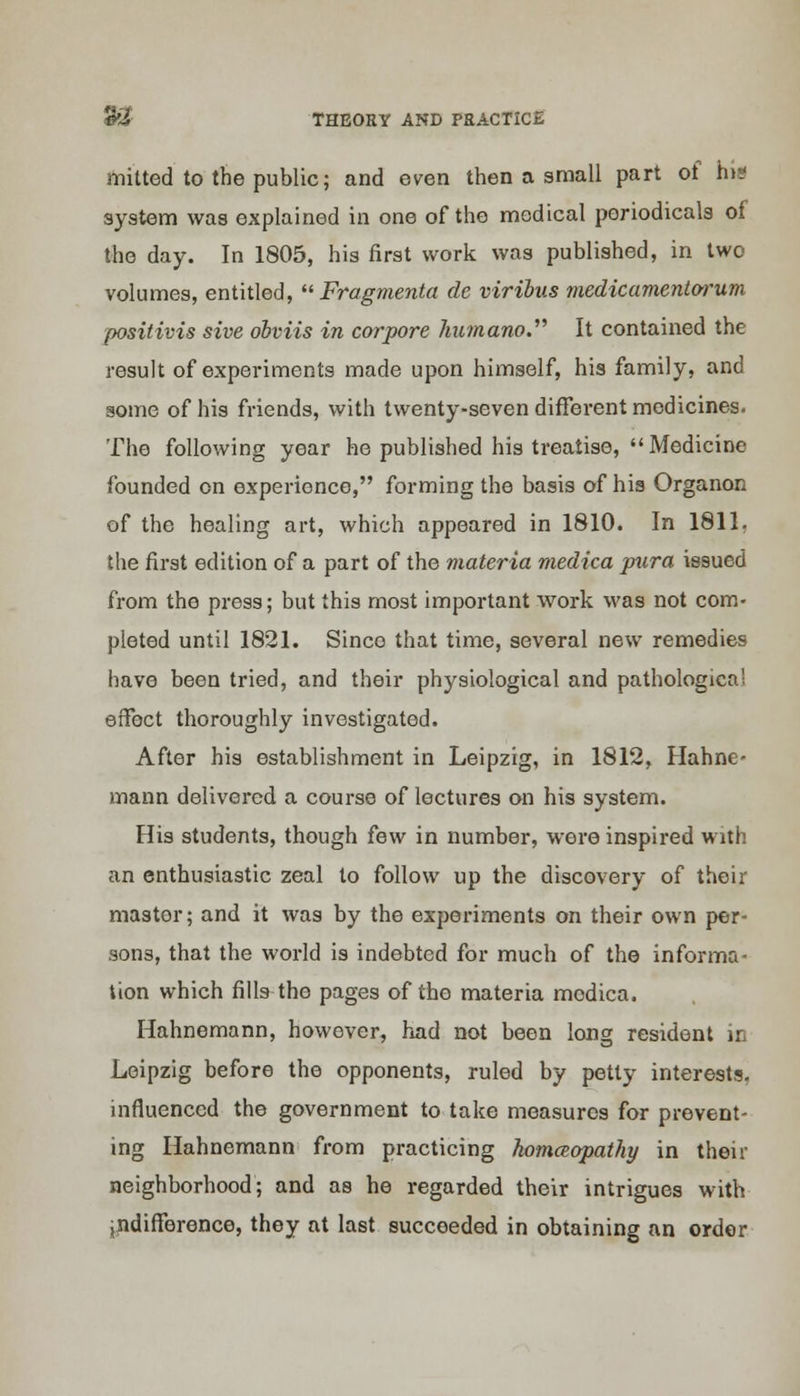 mitted to the public; and even then a small part of his system was explained in one of the medical periodicals of the day. In 1805, his first work was published, in two volumes, entitled,  Fragmenta de viribus medicamentorum positivis sive obviis in corpore humano. It contained the result of experiments made upon himself, his family, and some of his friends, with twenty-seven different medicines. The following year he published his treatise,  Medicine founded on experience, forming the basis of his Organon of the healing art, which appeared in 1810. In 1811. the first edition of a part of the materia medica pura issued from the press; but this most important work was not com- pleted until 1821. Sinco that time, several new remedies have been tried, and their physiological and pathological effect thoroughly investigated. After his establishment in Leipzig, in 1812, Hahne- mann delivered a course of lectures on his system. His students, though few in number, were inspired with an enthusiastic zeal to follow up the discovery of their master; and it was by the experiments on their own per- sons, that the world is indebted for much of the informa- tion which fills the pages of the materia modica. Hahnemann, however, had not been long resident in Leipzig before the opponents, ruled by petty interests, influenced the government to take measures for prevent- ing Hahnemann from practicing homeopathy in then- neighborhood; and as he regarded their intrigues with ^difference, they at last succeeded in obtaining an order