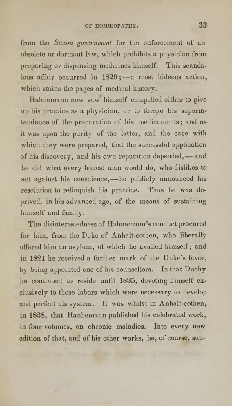 from the Saxon government for tho enforcement of an obsolete or dormant law, which prohibits a physician from preparing or dispensing medicines himself. This scanda- lous affair occurred in 1820; — a most hideous action, which stains tho pages of medical history. Hahnemann now saw himself compelled either to give up his practice as a physician, or to forego his superin- tendence of tho preparation of his medicaments; and as it was upon the purity of the latter, and the care with which they were prepared, that the successful application of his discovery, and his own reputation depended,— and he did what every honest man would do, who dislikes to act against his conscience, — he publicly announced his resolution to relinquish his practice. Thus ho was de- prived, in his advanced age, of the means of sustaining himself and family. The disinterestedness of Hahnemann's conduct procured for him, from the Duke of Anhalt-cothen, who liberally offered him an asylum, of which he availed himself; and in 1821 he received a further mark of the Duke's favor, by being appointed one of his counsellors. In that Duchy he continued to reside until 1835, devoting himself ex- clusively to those labors which were necessary to develop and perfect his system. It was whilst in Anhalt-cothen, in 1828, that Hanhemann published his celebrated work, in four volumes, on chronic maladies. Into every new edition of that, and of his other works, he, of course, sub*