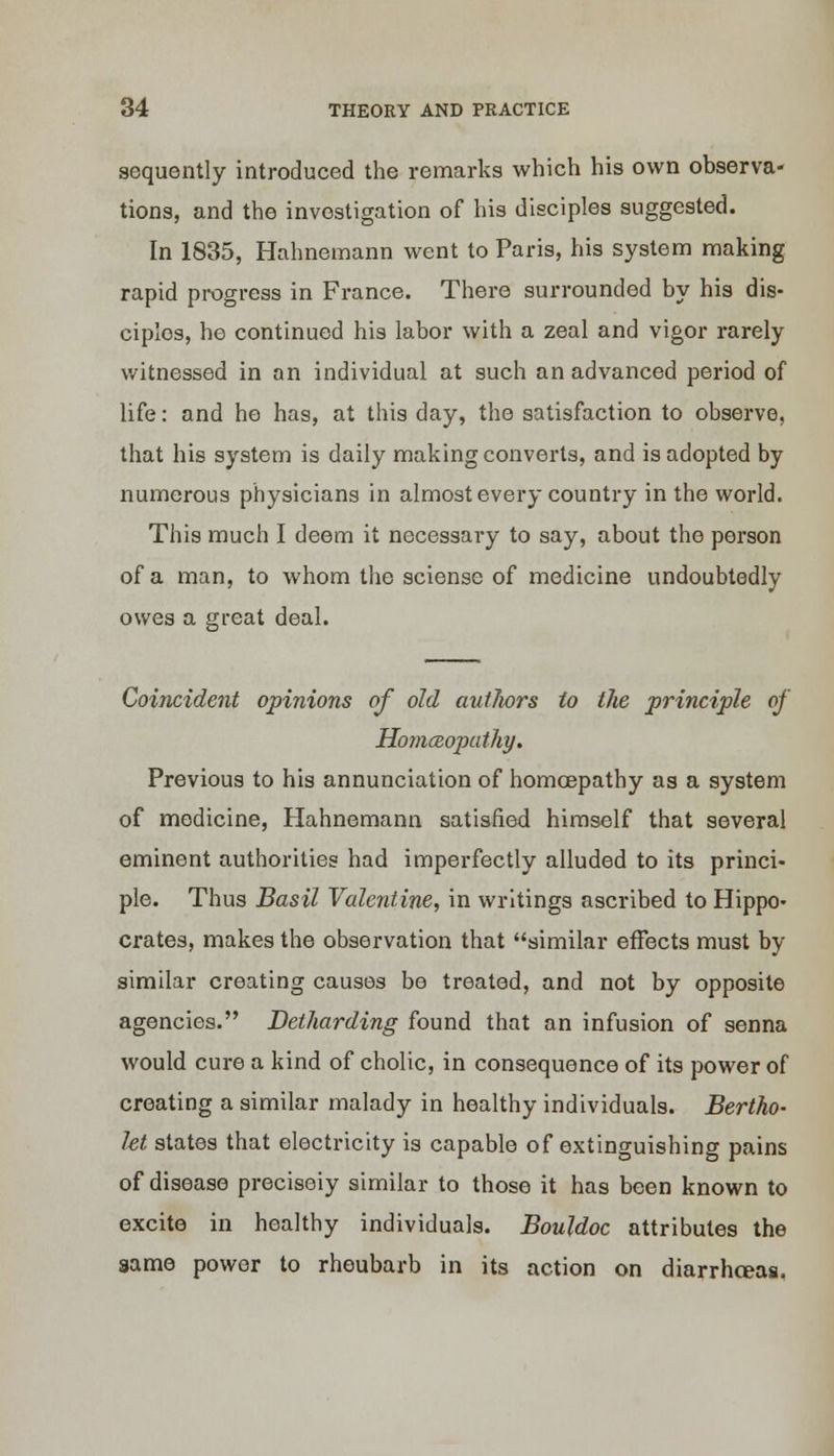 aequently introduced the remarks which his own observa- tions, and the investigation of his disciples suggested. In 1835, Hahnemann went to Paris, his system making rapid progress in France. There surrounded by his dis- ciples, ho continued his labor with a zeal and vigor rarely- witnessed in an individual at such an advanced period of life: and he has, at this day, the satisfaction to observe, that his system is daily making converts, and is adopted by numerous physicians in almost every country in the world. This much I deem it necessary to say, about the person of a man, to whom the sciense of medicine undoubtedly owes a great deal. Coincident opinions of old authors to the principle of HomcRopatliy. Previous to his annunciation of homcepathy as a system of medicine, Hahnemann satisfied himself that several eminent authorities had imperfectly alluded to its princi- ple. Thus Basil Valentine, in writings ascribed to Hippo- crates, makes the observation that similar effects must by similar creating causes bo treated, and not by opposite agencies. Detharding found that an infusion of senna would cure a kind of cholic, in consequence of its power of creating a similar malady in healthy individuals. Bertho- let states that electricity is capable of extinguishing pains of disease precisely similar to those it has been known to excite in healthy individuals. Bouldoc attributes the same power to rheubarb in its action on diarrhreas.