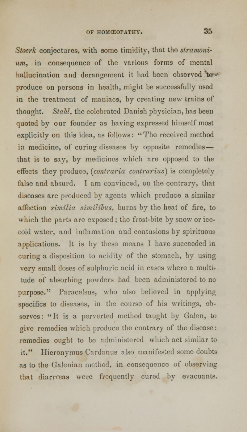 Stoerk conjectures, with some timidity, that the stramoni- um, in consequence of the various forms of mental hallucination and derangement it had been observed to*' produce on persons in health, might be successfully used in the treatment of maniacs, by creating new trains of thought. Siahl, the celebrated Danish physician, has been quoted by our founder as having expressed himself most explicitly on this idea, as follows: The received method in medicine, of curing diseases by opposite remedies—- that is to say, by medicines which are opposed to the effects they produce, (contraria contrarius) is completely false and absurd. I am convinced, on the contrary, that diseases are produced by agents which produce a similar affection similia similibus, burns by the heat of fire, to which the parts are exposed ; the frost-bite by snow or ice- cold water, and inflamation and contusions by spirituous applications. It is by these means I have succeeded in curing a disposition to acidity of the stomach, by using very small doses of sulphuric acid in cases where a multi- tude of absorbing powders had been administered to no purpose. Paracelsus, who also believed in applying specifics to diseases, in the course of his writings, ob- serves :  It is a perverted method taught by Galen, to give remedies which produce the contrary of the disease: remedies ought to be administered which act similar to it. Hieronymus Cardanus also manifested some doubts as to the Galenian method, in consequence of observing that diarrreas were frequently cured by evacuants.