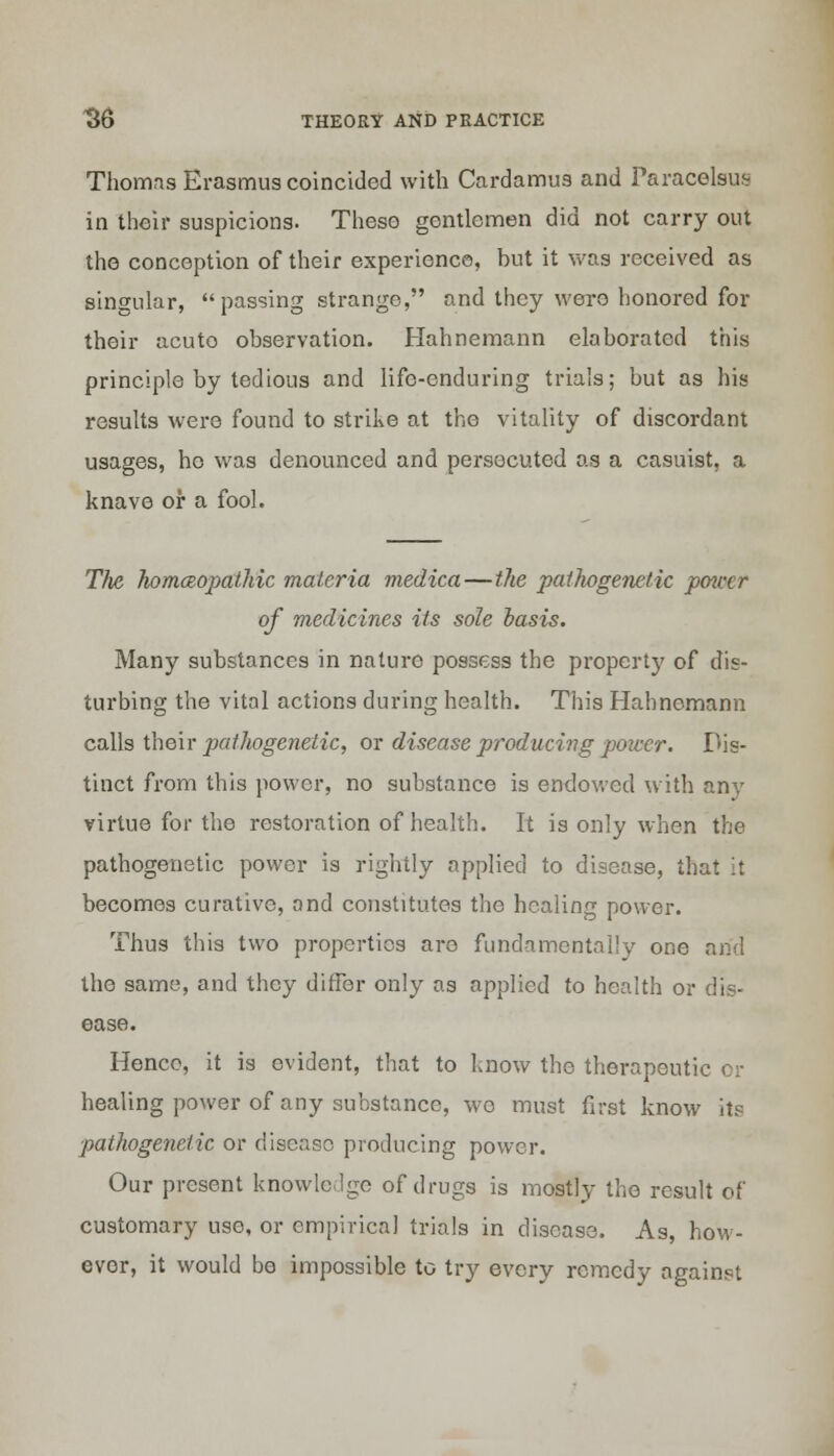 Thomas Erasmus coincided with Cardamus and Paracelsus in their suspicions. Theso gentlemen did not carry out the conception of their experience, but it was received as singular, passing strange, and they were honored for their acuto observation. Hahnemann elaborated this principle by tedious and life-enduring trials; but as his results were found to strike at the vitality of discordant usages, ho was denounced and persecuted as a casuist, a knavo or a fool. The homeopathic materia medica—the pathogenetic potcer of medicines its sole basis. Many substances in nature possess the property of dis- turbing the vital actions during health. This Hahnemann calls their pathogenetic, or disease producing power. Dis- tinct from this power, no substance is endowed with any virtue for the restoration of health. It is only when the pathogenetic power is rightly applied to disease, that it becomes curative, and constitutes the healing power. Thus this two properties are fundamentally one and the same, and they differ only as applied to health or dis- ease. Henco, it is evident, that to know the therapeutic or healing power of any substance, wo must first know its pathogenetic or disease producing power. Our present knowledge of drugs is mostly the result of customary use, or empirical trials in disease. As, how- ever, it would be impossible to try every remedy against