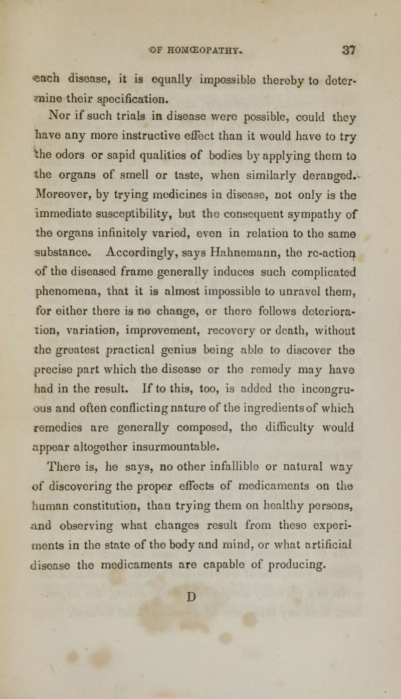 *each disease, it is equally impossible thereby to deter- mine their specification. Nor if such trials in disease were possible, could they have any more instructive effect than it would have to try the odors or sapid qualities of bodies by applying them to the organs of smell or taste, when similarly deranged.> Moreover, by trying medicines in disease, not only is the immediate susceptibility, but the consequent sympathy of the organs infinitely varied, even in relation to the same substance. Accordingly, says Hahnemann, the re-action of the diseased frame generally induces such complicated phenomena, that it is almost impossible to unravel them, for either there is no change, or there follows deteriora- tion, variation, improvement, recovery or death, without the greatest practical genius being able to discover the precise part which the disease or tho remedy may have had in the result. If to this, too, is added the incongru- ous and often conflicting nature of the ingredients of which remedies are generally composed, the difficulty would appear altogether insurmountable. There is, he says, no other infallible or natural way of discovering the proper effects of medicaments on the human constitution, than trying them on healthy persons, and observing what changes result from these experi- ments in the state of the body and mind, or what artificial disease tho medicaments are capable of producing. D