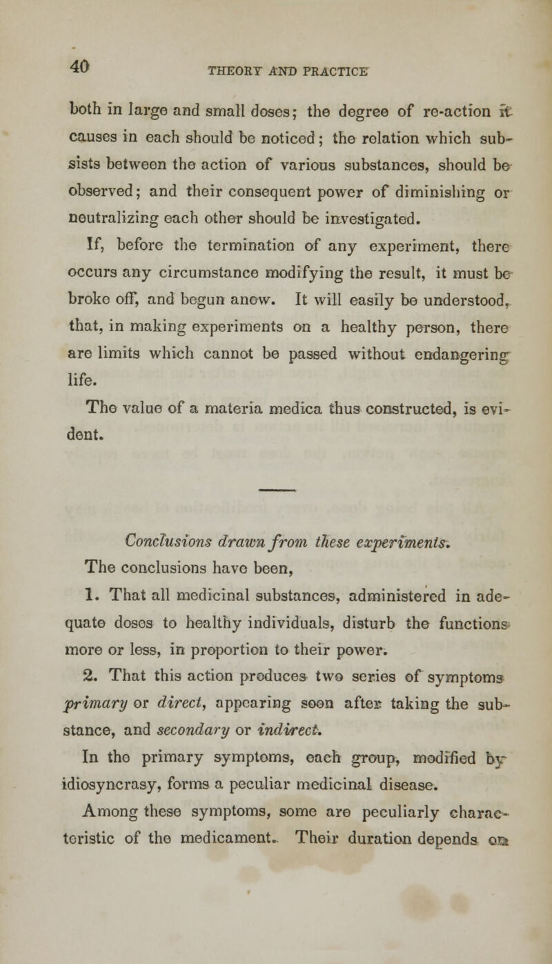 THEORY AND PRACTICE both in large and small doses; the degree of re-action it causes in each should be noticed; the relation which sub- sists between the action of various substances, should be observed; and their consequent power of diminishing or neutralizing each other should be investigated. If, before the termination of any experiment, there occurs any circumstance modifying the result, it must be broke off, and begun anew. It will easily be understood, that, in making experiments on a healthy person, there are limits which cannot be passed without endangering life. The value of a materia medica thus constructed, is evi- dent. Conclusions drawn from these experiments. The conclusions have been, 1. That all medicinal substances, administered in ade- quate doses to healthy individuals, disturb the functions more or less, in proportion to their power. 2. That this action produces two series of symptoms primary or direct, appearing soon after taking the sub- stance, and secondary or indirect. In the primary symptoms, each group, modified by idiosyncrasy, forms a peculiar medicinal disease. Among these symptoms, some are peculiarly charac- teristic of the medicaments Their duration depends oa