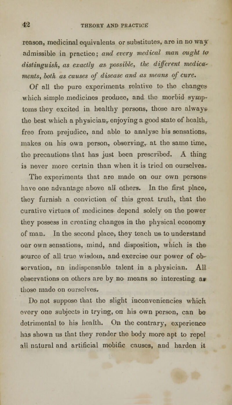 reason, medicinal equivalents or substitutes, aro in no wa;jr admissible in practice; and every medical man ought tc distinguish, as exactly as possible, the different medica* ments, both as causes of disease and as means of cure. Of all the pure experiments relative to the changes which simple medicines produce, and iho morbid symp- toms they excited in healthy persons, those are always the best which a physician,, enjoying a good state of health,, free from prejudice, and able to analyse his sensations, makes on his own person, observing,, at the same time, the precautions that has just been prescribed. A thing is never more certain than when it is tried on ourselves. The experiments that are made on our own pei'sons have one advantage above all others. In the first place, they furnish a conviction of this great truth, that the curative virtues of medicines depend solely on the power they possess in creating changes in the physical economy of man. In the second placey they teach us- to understand oar own sensations, mind, and disposition, which is the source of all true wisdom, and exercise our power of ob- servation, an indispensable talent in a physician. All observations on others are by no means so interesting a» those mado on ourselves. Do not suppose that the slight inconveniencies which every one subjects in trying, on his awn person, can bo detrimental to his health. On the contrary, experience has shown us that they render the body more apt to repel all natural and artificial mobific causes, and harden it