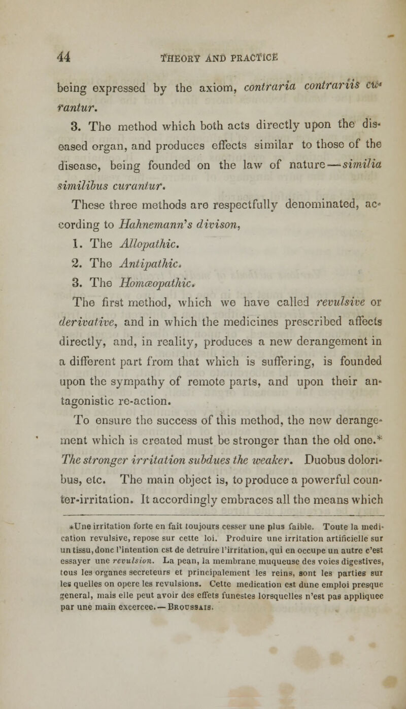 being expressed by the axiom, contraria contrariis cu* rantur. 3. The method which both acts directly upon the dis- eased organ, and produces effects similar to those of the diseaso, being founded on the law of nature—similia similibus curantur. These three methods are respectfully denominated, ac cording to Hahnemann's divison, 1. The Allopathic. 2. The Antipathic, 3. The HomcBopathic. The first method, which we have called revulsive or derivative, and in which the medicines prescribed affects directly, and, in reality, produces a new derangement in a different part from that which is suffering, is founded upon the sympathy of remote parts, and upon their an* tagonistic re-action. To ensure the success of this method, the new derange- ment which is created must be stronger than the old one.'*' The stronger irritation subdues the weaker. Puobus dolon- bus, etc. The main object is, to produce a powerful coun- ter-irritation. It accordingly embraces all the means which *Une irritation forte en fait toujours cesser une plus faible. Toute la medi- cation revulsive, repose sur cette loi. Produire une irritation artificielle sur untissu,doncl'intention est de detruire l'irritation, qui en occupe un autre e'est essayer une revulsion. La pean, la membrane muqueuse des voies digestives, tous les organes secreteurs et principalement les reins, sont les parties sur les quelles on opere les revulsions. Cette medication est dune emploi presque general, mais elle peut avoir des effets funestes lorsquelles n'est pas appliquee par une main excercee. — Broussais.