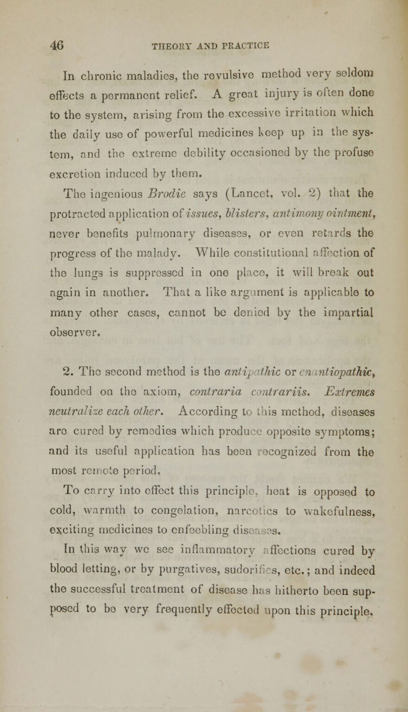 In chronic maladies, the revulsivo method very seldom effects a permanont relief. A groat injury is often done to the system, arising from the excessive irritation which the daily uso of powerful medicines koep up in the sys- tem, and the extreme debility occasioned by the profuse excretion induced by them. Tho ingenious Brodie says (Lancet, vol. 2) that the protracted application of issues, blisters, antimony ointment, never benefits pulmonary diseases, or even retards the progress of tho malady. While constitutional affection of the lungs is suppressed in one place, it will break out again in another. That a like argument is applicable to many other cases, cannot be denied by the impartial observer. 2. Tho second method is the antipathic or en mtiopathic, founded on tho axiom, contraria cmtrariis. Extremes neutralize each other. According to this method, diseases arc cured by remedies which produce opposite symptoms; and its useful application has been recognized from the most remote period. To carry into effect this principle, heat is opposed to cold, warmth to congelation, narcotics to wakefulness, exciting medicines to enfeebling dis< 3s. In this way we see inflammatory affections cured by blood letting, or by purgatives, siidorifics, etc.; and indeed the successful treatment of disease has hitherto been sup- posed to bo very frequently effectod upon this principle.